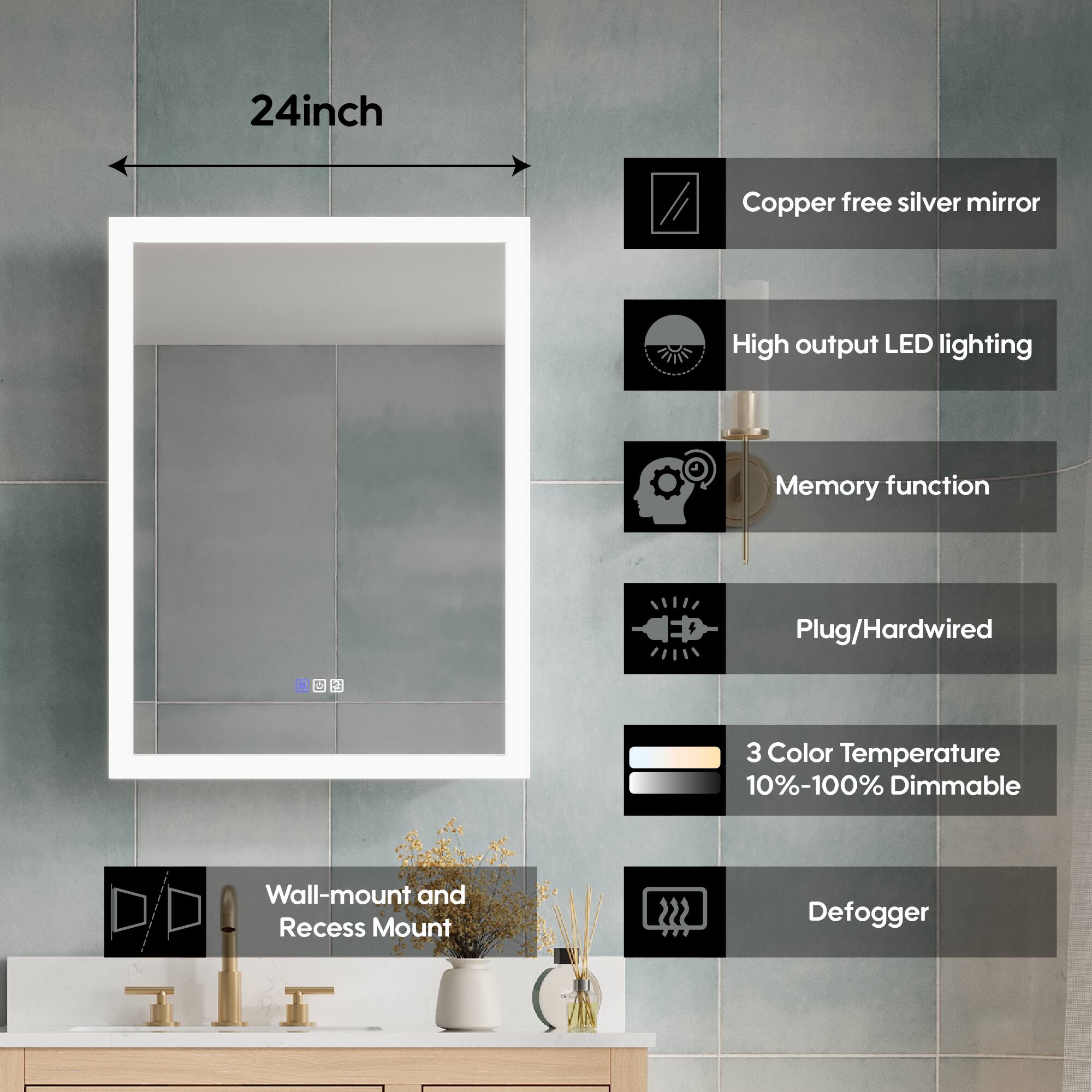 24-inch Copper free silver mirror  
High output LED lighting  
Memory function  
Plug/Hardwired  
3 Color Temperature  
10%-100% Dimmable  
Wall-mount and Recess Mount  
Defogger