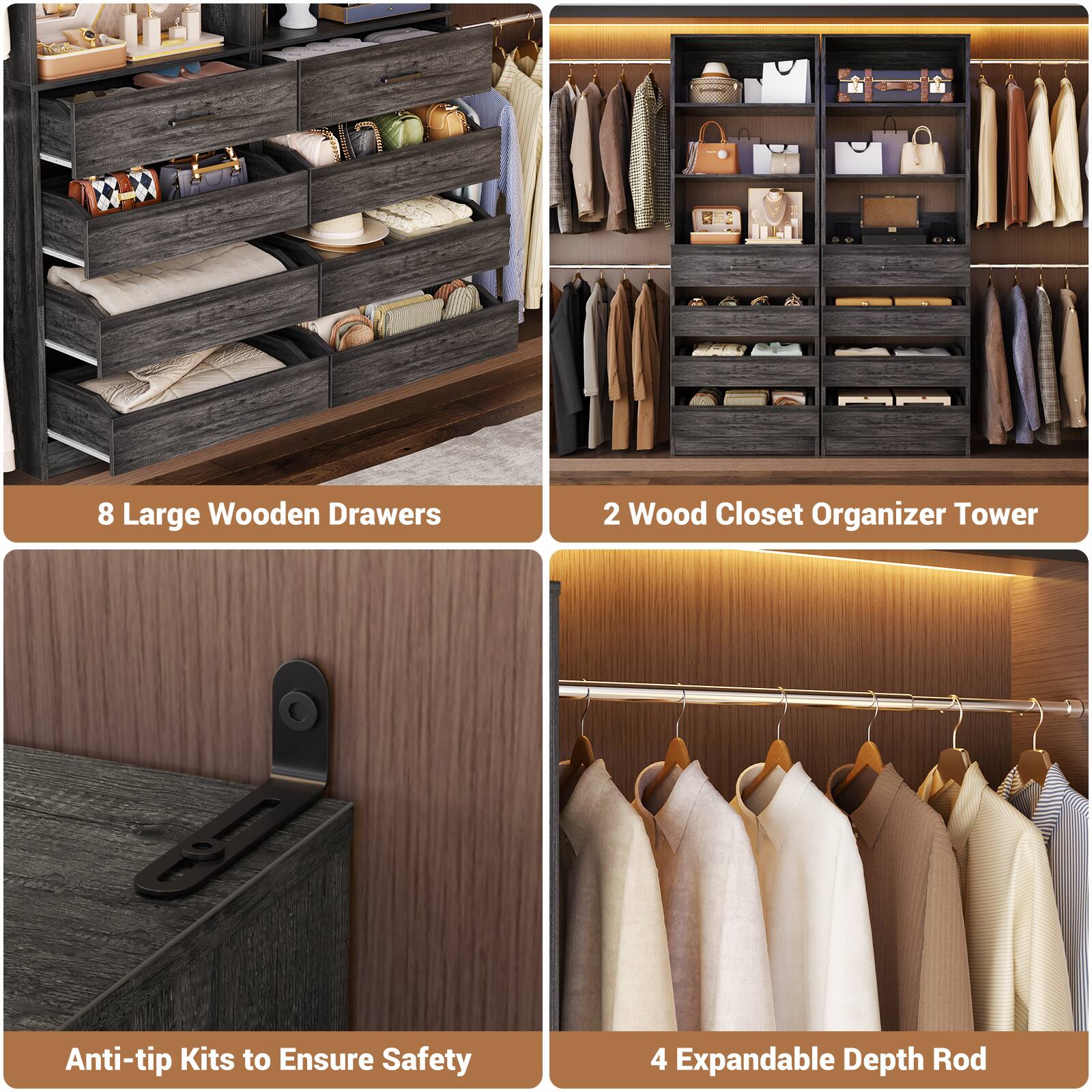 8 Large Wooden Drawers  
2 Wood Closet Organizer Tower  
Anti-tip Kits to Ensure Safety  
4 Expandable Depth Rod