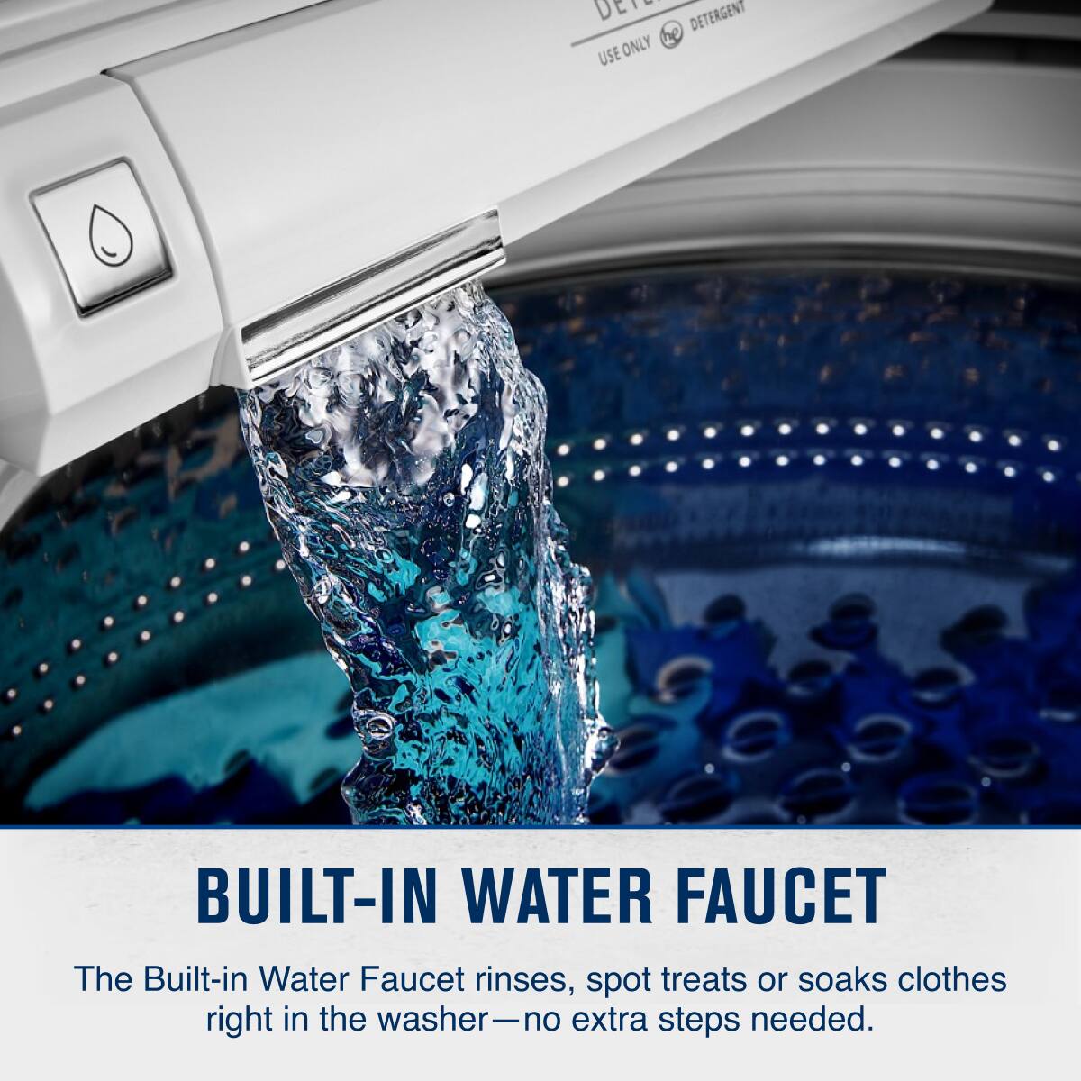 DETERGENT  
USE ONLY  

BUILT-IN WATER FAUCET  
The Built-in Water Faucet rinses, spot treats or soaks clothes right in the washer—no extra steps needed.
