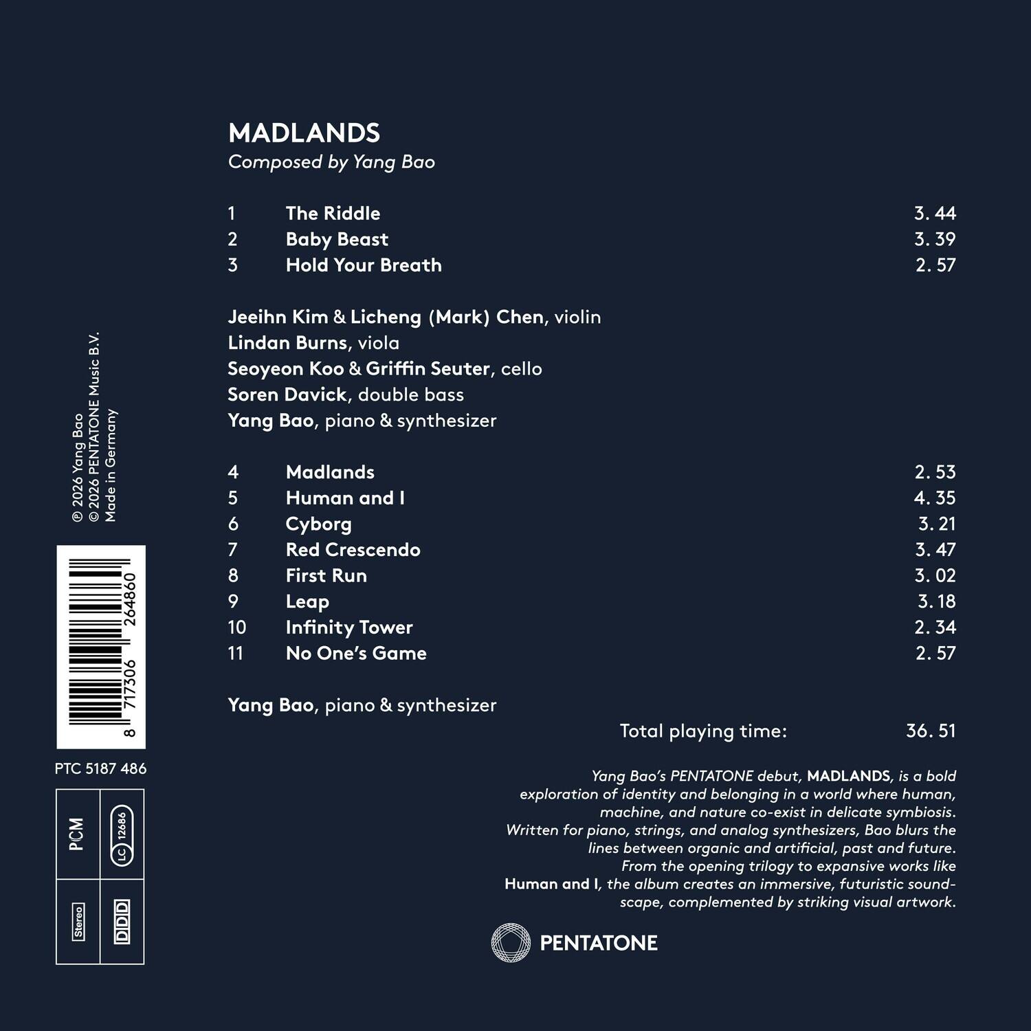 MADLANDS  
Composed by Yang Bao  

1. The Riddle - 3.44  
2. Baby Beast - 3.39  
3. Hold Your Breath - 2.57  

Jeeihn Kim & Licheng (Mark) Chen, violin  
Lindan Burns, viola  
Seoyeon Koo & Griffin Seuter, cello  
Soren Davick, double bass  
Yang Bao, piano & synthesizer  

4. Madlands - 2.53  
5. Human and I - 4.35  
6. Cyborg - 3.21  
7. Red Crescendo - 3.47  
8. First Run - 3.02  
9. Leap - 3.18  
10. Infinity Tower - 2.34  
11. No One's Game - 2.57  

Total playing time: 36.51  

Yang Bao's PENTATONE debut, MADLANDS, is a bold exploration of identity and belonging in a world where human, machine, and nature co-exist in delicate symbiosis. Written for piano, strings, and analog synthesizers