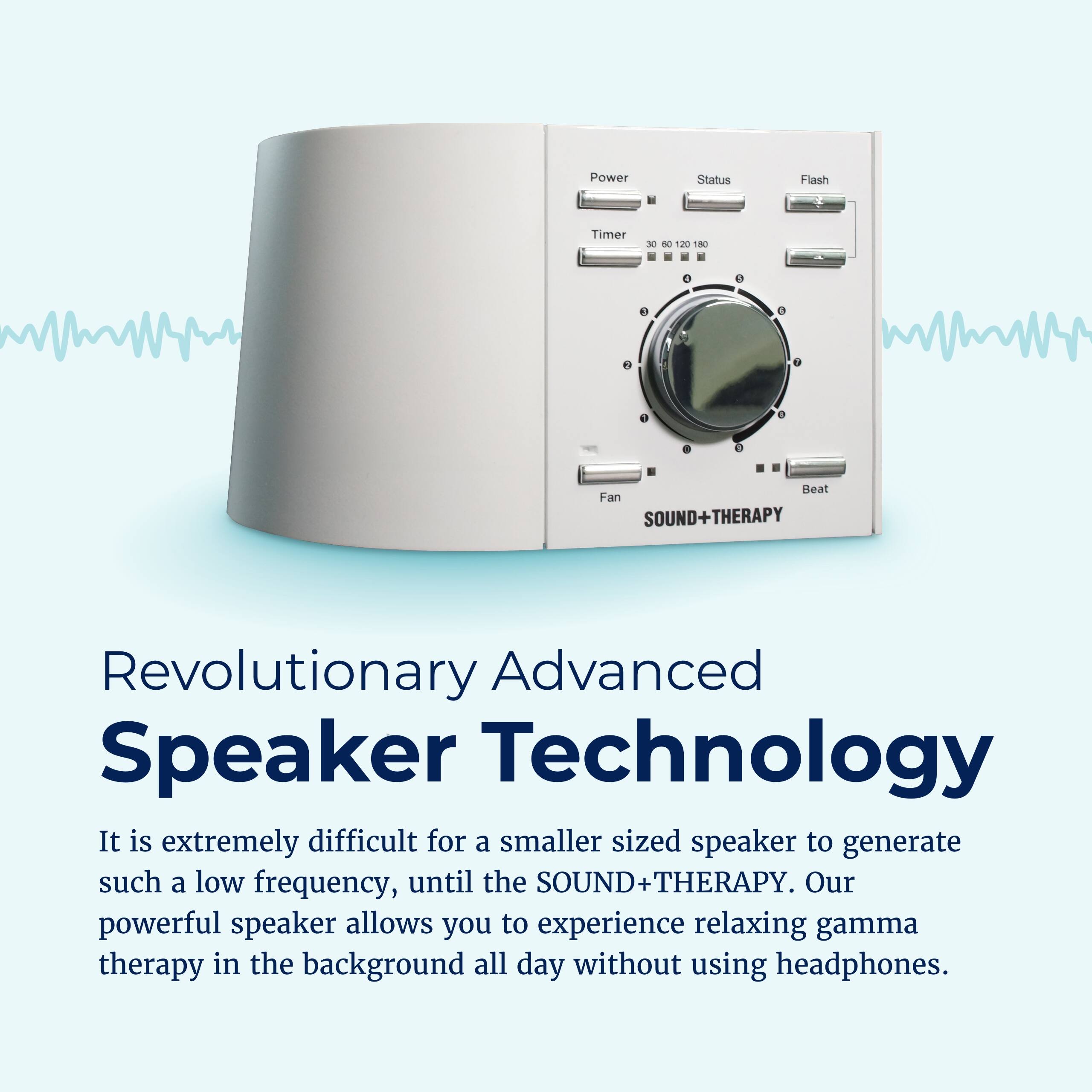 Power Status Flash Timer E 060120 - 120 1N 1 1 Beat Fan SOUND+THERAPY

Revolutionary Advanced Speaker Technology

It is extremely difficult for a smaller sized speaker to generate such a low frequency, until the SOUND+THERAPY. Our powerful speaker allows you to experience relaxing gamma therapy in the background all day without using headphones.