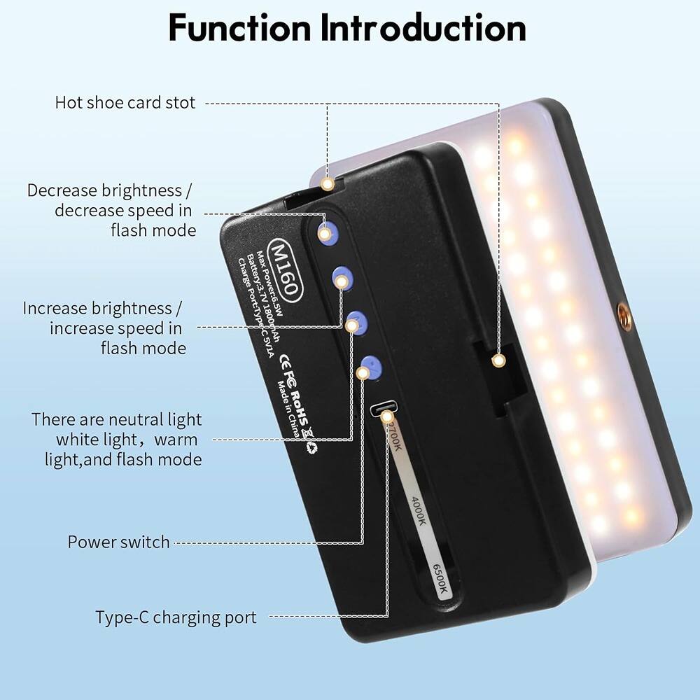 Function Introduction

- Hot shoe card slot
- Decrease brightness / decrease speed in flash mode
- Increase brightness / increase speed in flash mode
- There are neutral light, white light, warm light, and flash mode
- Power switch
- Type-C charging port

Battery: 3.7V 1800mAh
Power: 6.5W
Port: Type-C
Made in China
CE, ROHS

Charging Port: Type-C
Power: 6.5W
Battery: 3.7V 1800mAh

3000K
4000K
6500K