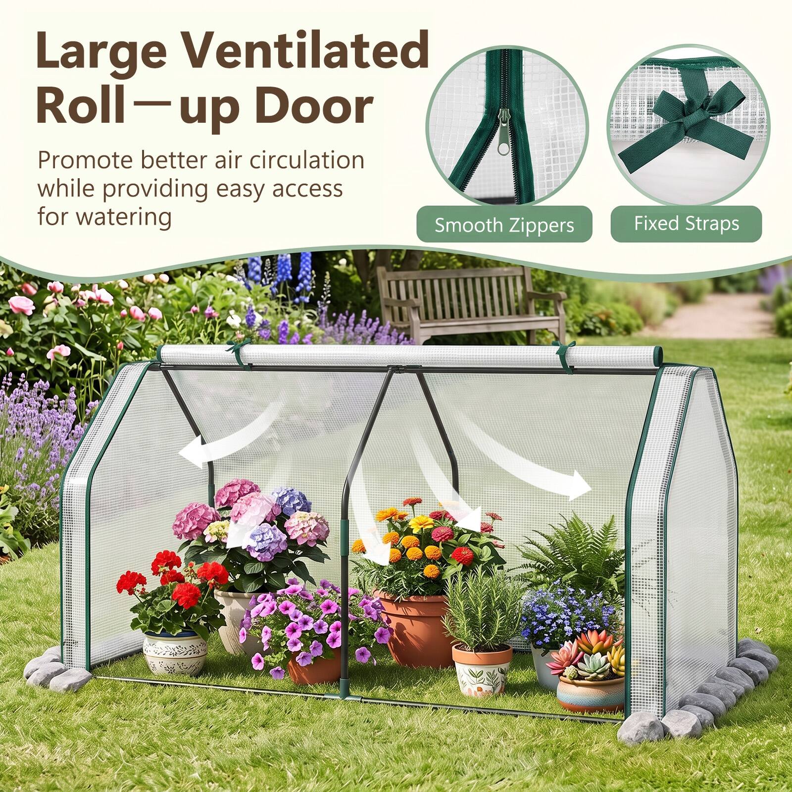 Large Ventilated Roll-up Door  
Promote better air circulation while providing easy access for watering  
Smooth Zippers  
Fixed Straps