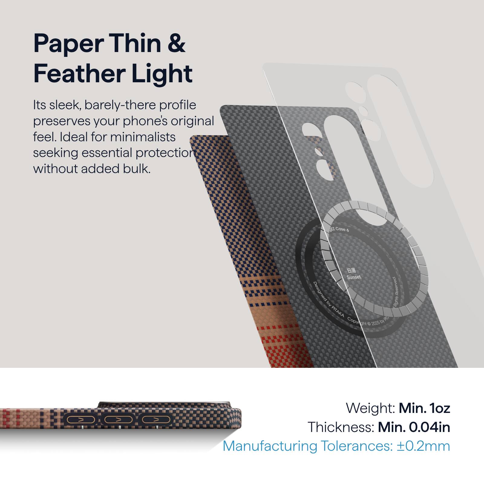 Paper Thin & Feather Light

Its sleek, barely-there profile preserves your phone's original feel. Ideal for minimalists seeking essential protection without added bulk.

Weight: Min. 1oz  
Thickness: Min. 0.04in  
Manufacturing Tolerances: ±0.2mm