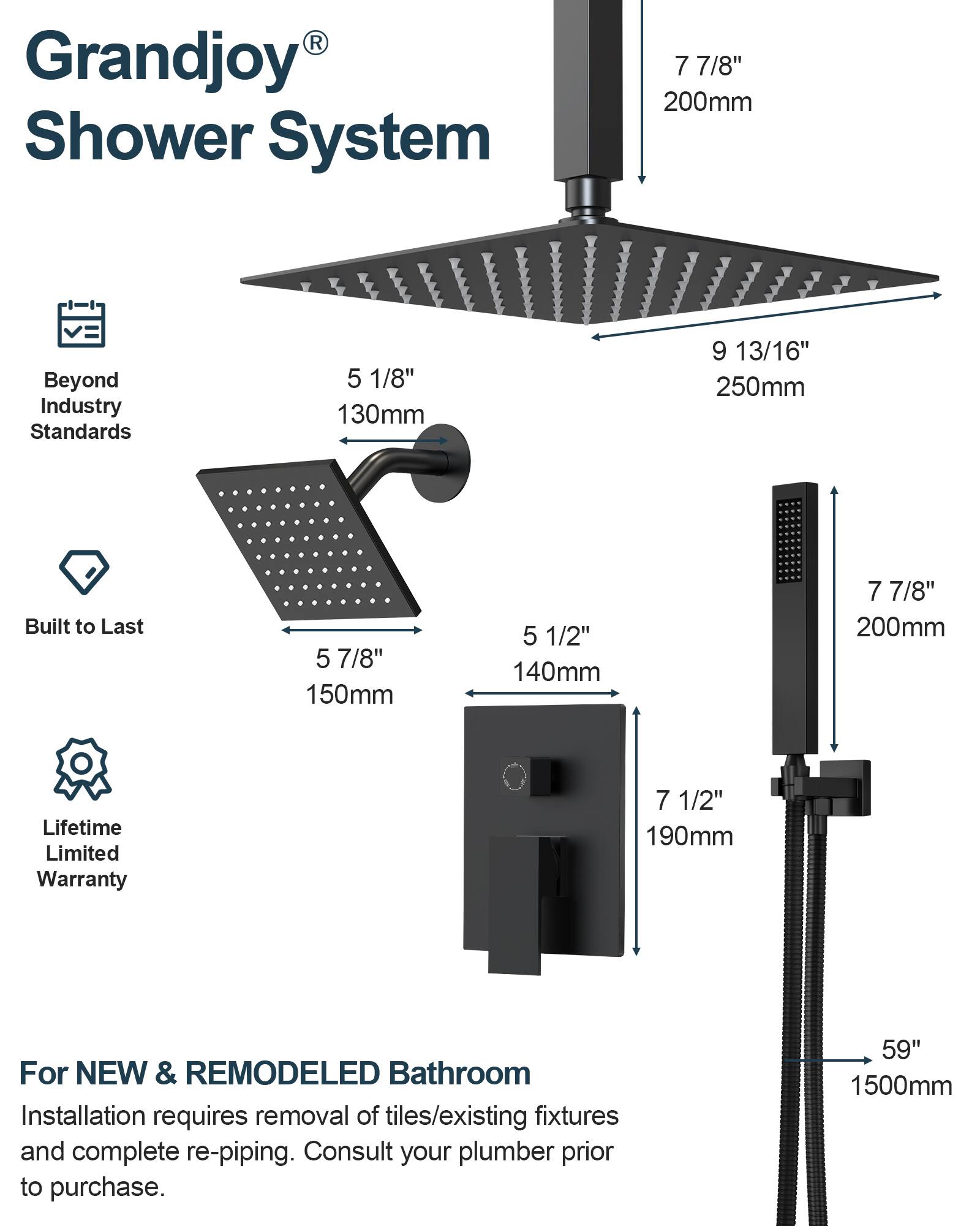 Grandjoy® Shower System

Beyond Industry Standards
- 7 7/8" 200mm
- 5 1/8" 130mm
- 9 13/16" 250mm

Built to Last
- 5 7/8" 150mm
- 5 1/2" 140mm
- 7 7/8" 200mm

Lifetime Limited Warranty
- 7 1/2" 190mm

For NEW & REMODELED Bathroom
Installation requires removal of tiles/existing fixtures and complete re-piping. Consult your plumber prior to purchase.
- 59" 1500mm