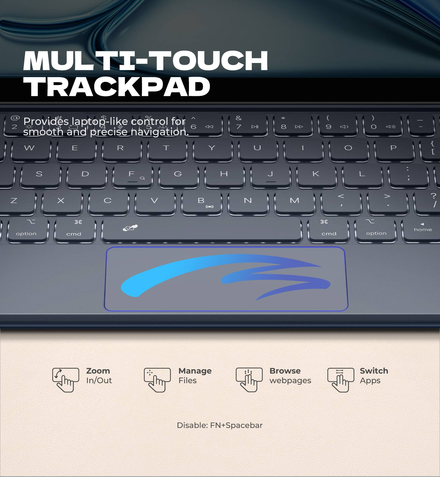 MULTI-TOUCH TRACKPAD

Provides laptop-like control for smooth and precise navigation.

- Zoom In/Out
- Manage Files
- Browse webpages
- Switch Apps

Disable: FN+Spacebar