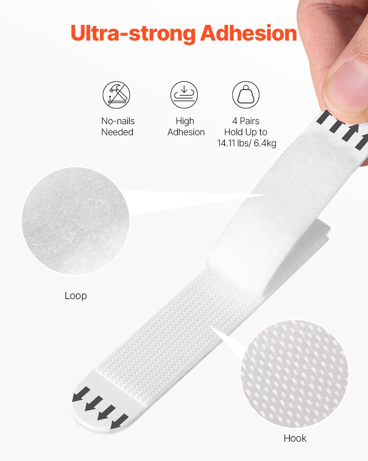 Ultra-strong Adhesion

- No-nails Needed
- High Adhesion
- 4 Pairs Hold Up to 14.11 lbs / 6.4 kg

Loop

Hook