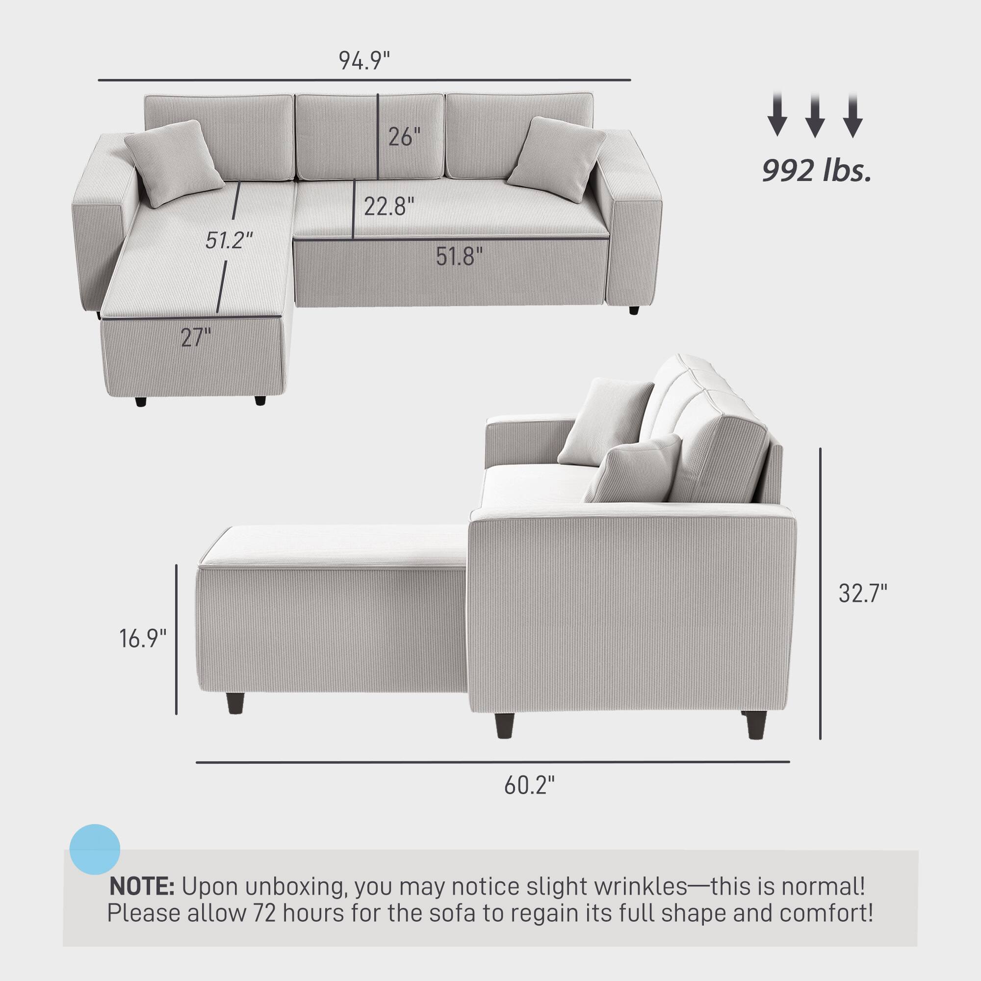 94.9" 51.2" 26" 22.8" 51.8" 992 lbs. 27" 32.7" 16.9" 60.2"

NOTE: Upon unboxing, you may notice slight wrinkles—this is normal! Please allow 72 hours for the sofa to regain its full shape and comfort!