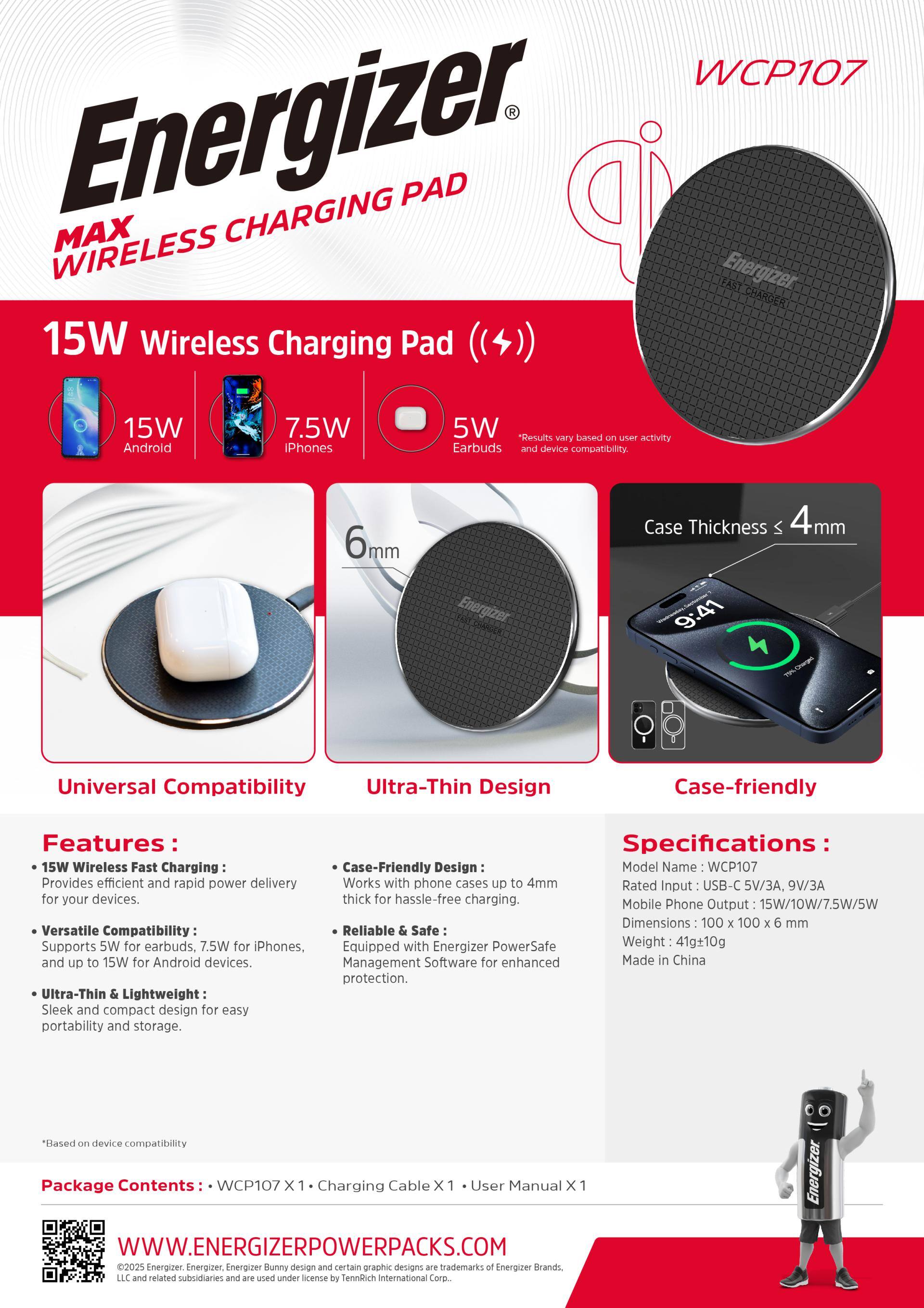Energizer MAX WIRELESS CHARGING PAD

WCP107

15W Wireless Charging Pad
15W Android
7.5W iPhones
5W Earbuds

Results based on user activity and device compatibility.

6mm
Case Thickness < 4mm

Universal Compatibility
Ultra-Thin Design
Case-friendly

Features:
- 15W Wireless Fast Charging: Provides efficient and rapid power delivery for your devices.
- Versatile Compatibility: Supports 5W for earbuds, 7.5W for iPhones, and up to 15W for Android devices.
- Ultra-Thin & Lightweight: Sleek and compact design for easy portability and storage.

Specifications:
- Model Name: WCP107
- Works with phone cases up to 4mm thick for hassle-free charging.
- Reliable & Safe: Equipped with Energizer PowerSafe Management Software for enhanced protection.
- Dimensions: 100 x 100 x 6 mm
- Rated Input: USB-C 5V/3A, 9V/3A
- Mobile Phone Output: 15W/10W/7.5W/5W
- Weight: 41