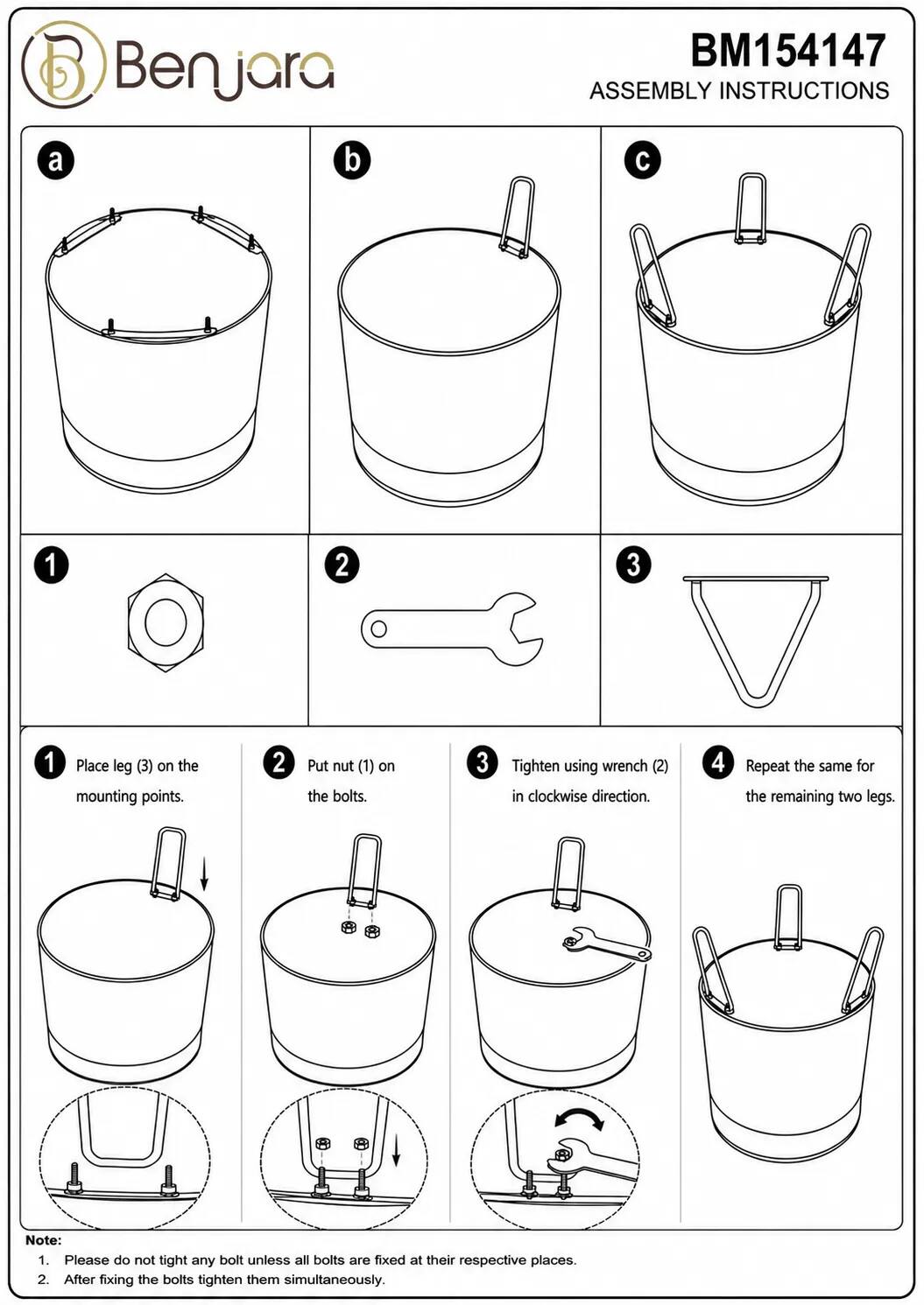 Benjara

BM154147 ASSEMBLY INSTRUCTIONS

1. Place leg (3) on the mounting points.
2. Put nut (1) on the bolts.
3. Tighten using wrench (2) in clockwise direction.
4. Repeat the same for the remaining two legs.

Note:
1. Please do not tighten any bolt unless all bolts are fixed at their respective places.
2. After fixing the bolts tighten them simultaneously.