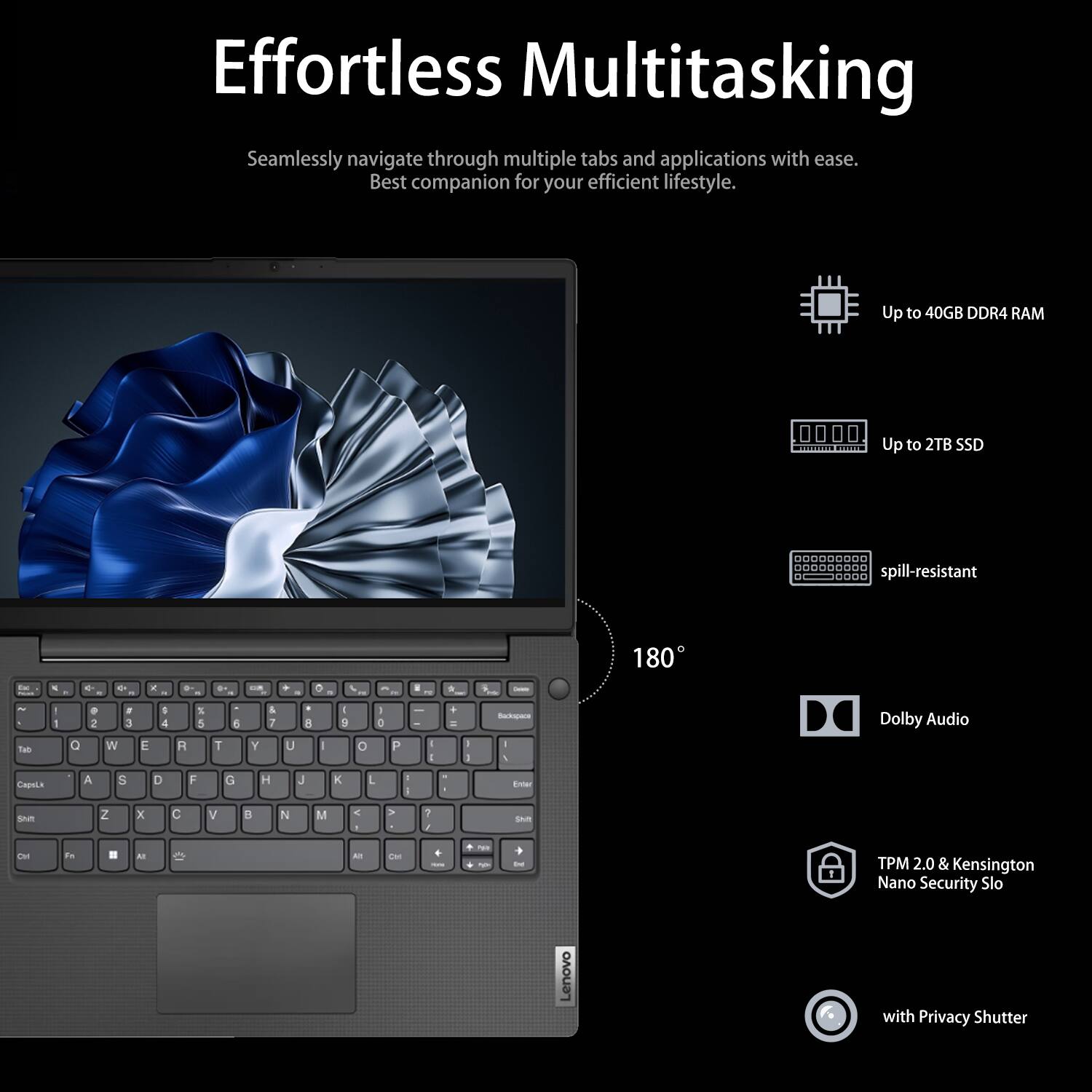 Effortless Multitasking

Seamlessly navigate through multiple tabs and applications with ease. Best companion for your efficient lifestyle.

- Up to 40GB DDR4 RAM
- Up to 2TB SSD
- Spill-resistant
- 180°
- Dolby Audio
- TPM 2.0 & Kensington Nano Security Slot
- With Privacy Shutter