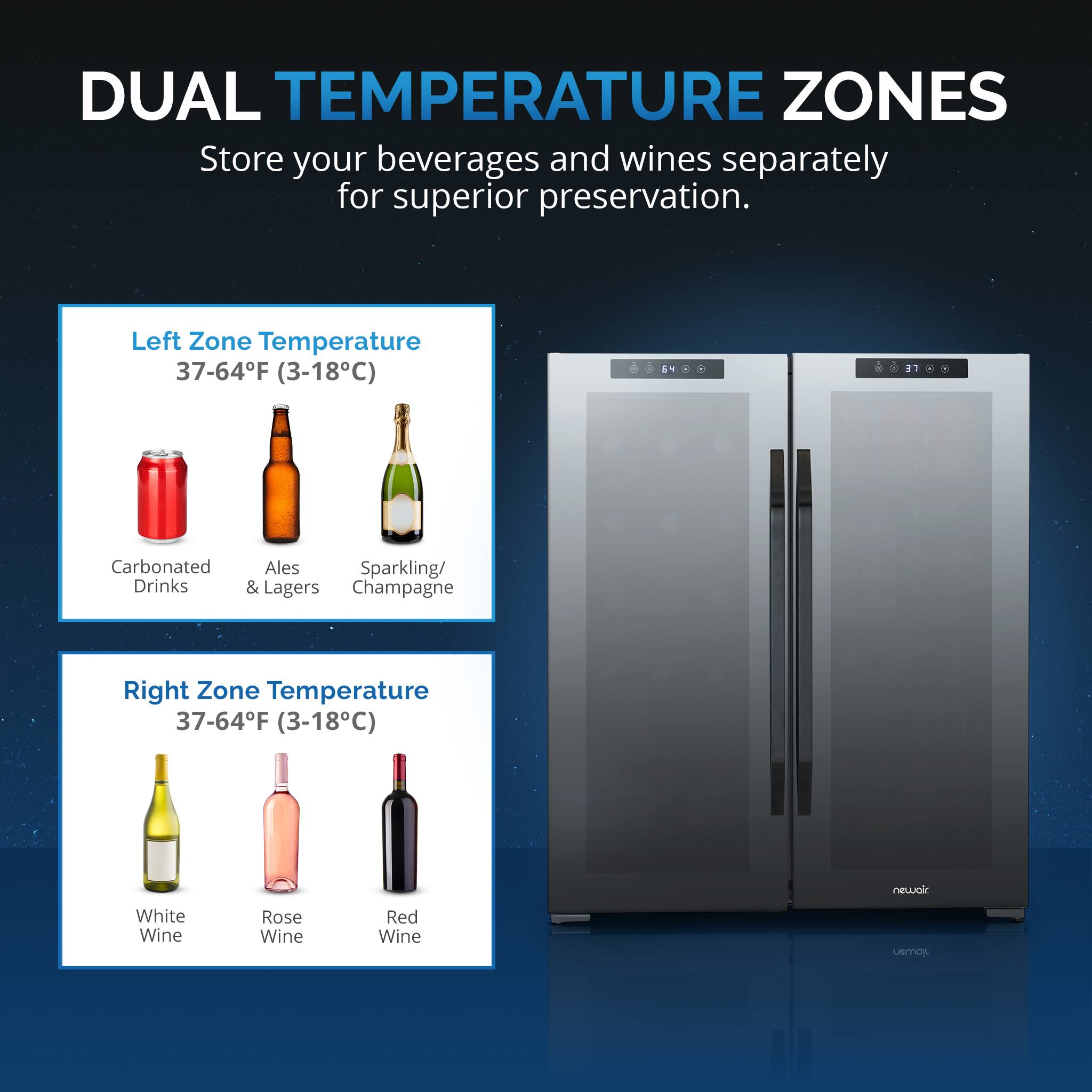 DUAL TEMPERATURE ZONES  
Store your beverages and wines separately for superior preservation.  

Left Zone Temperature  
37-64°F (3-18°C)  
Carbonated Drinks  
Ales & Lagers  
Sparkling/Champagne  

Right Zone Temperature  
37-64°F (3-18°C)  
White Wine  
Rose Wine  
Red Wine