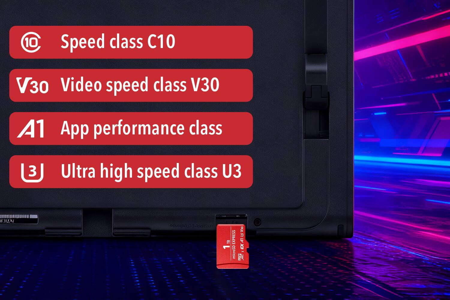 - Speed class C10
- Video speed class V30
- App performance class A1
- Ultra high speed class U3
- 1TB microSD EX I 4