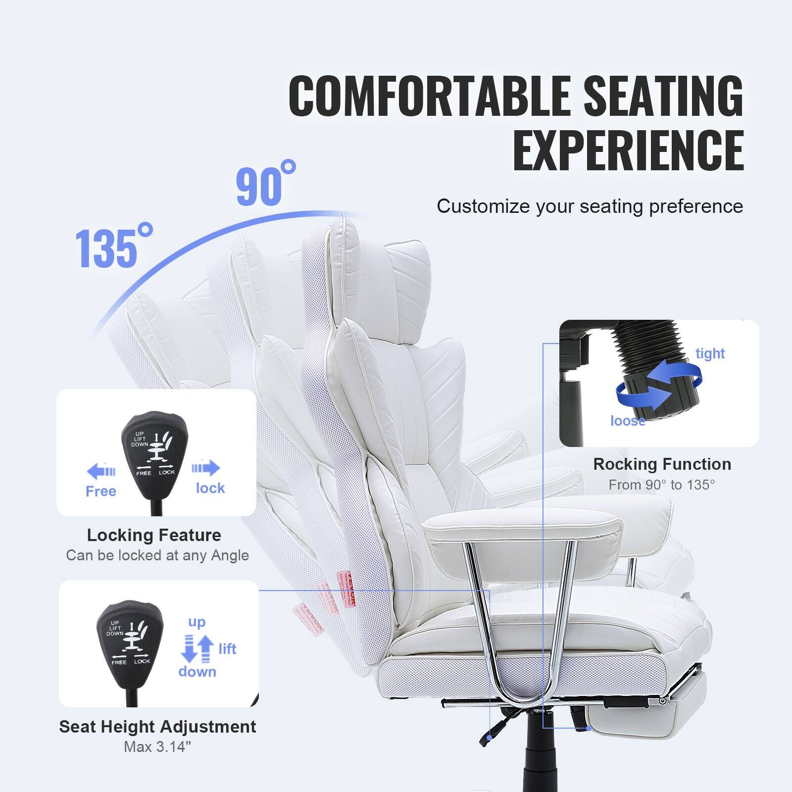 **COMFORTABLE SEATING EXPERIENCE**

Customize your seating preference

- **Locking Feature**
  - Can be locked at any Angle

- **Seat Height Adjustment**
  - Max 3.14"

- **Rocking Function**
  - From 90° to 135°

- **Customize your seating preference**
  - tight
  - loose