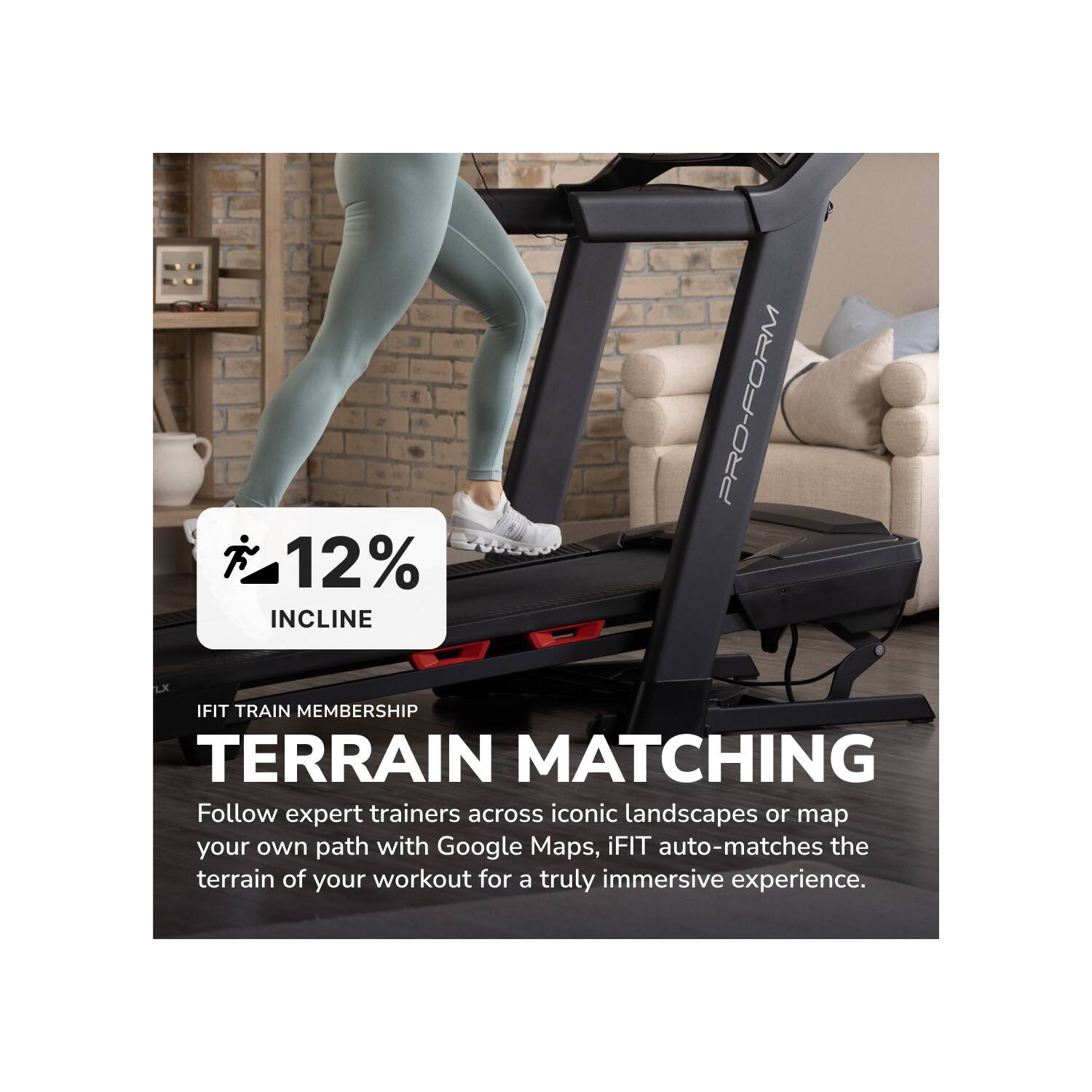 12% INCLINE  
PRO-FORM LX  
IFIT TRAIN MEMBERSHIP  
TERRAIN MATCHING  

Follow expert trainers across iconic landscapes or map your own path with Google Maps, iFIT auto-matches the terrain of your workout for a truly immersive experience.