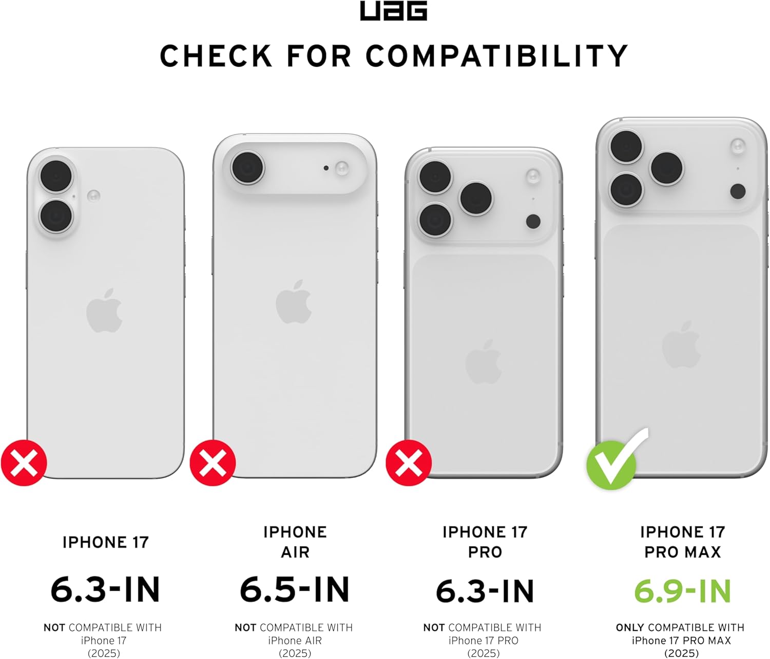 UAG CHECK FOR COMPATIBILITY

IPHONE 17 6.3-IN  
NOT COMPATIBLE WITH iPhone 17 (2025)

IPHONE AIR 6.5-IN  
NOT COMPATIBLE WITH iPhone AIR (2025)

IPHONE 17 PRO 6.3-IN  
NOT COMPATIBLE WITH iPhone 17 PRO (2025)

IPHONE 17 PRO MAX 6.9-IN  
ONLY COMPATIBLE WITH iPhone 17 PRO MAX (2025)
