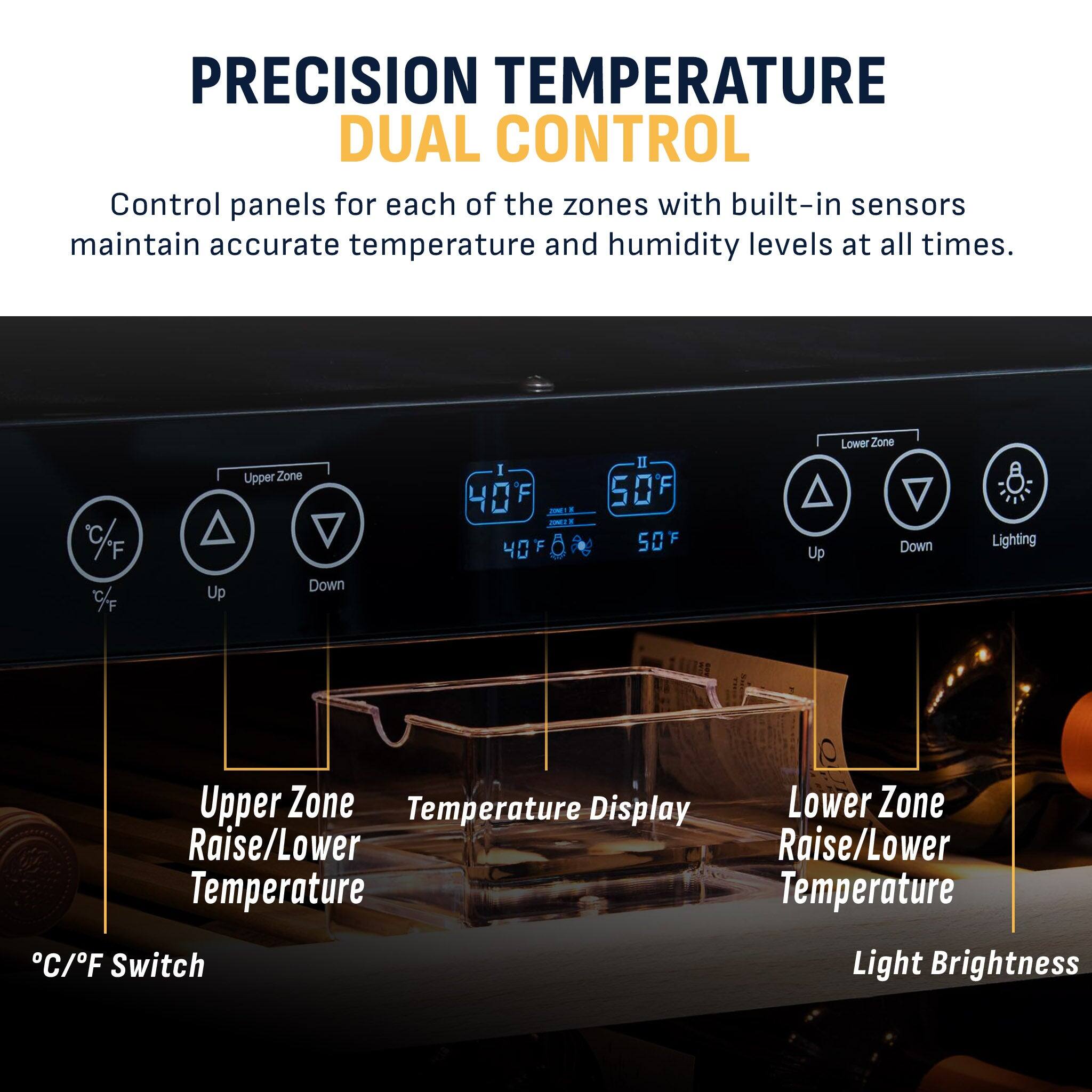 PRECISION TEMPERATURE DUAL CONTROL

Control panels for each of the zones with built-in sensors maintain accurate temperature and humidity levels at all times.

C/F % Up Upper Zone Down 1 F 40 F I F 50 F Up Lower Zone Down Lighting Upper Zone Temperature Display Raise/Lower Temperature C/F Switch Lower Zone Raise/Lower Temperature Light Brightness