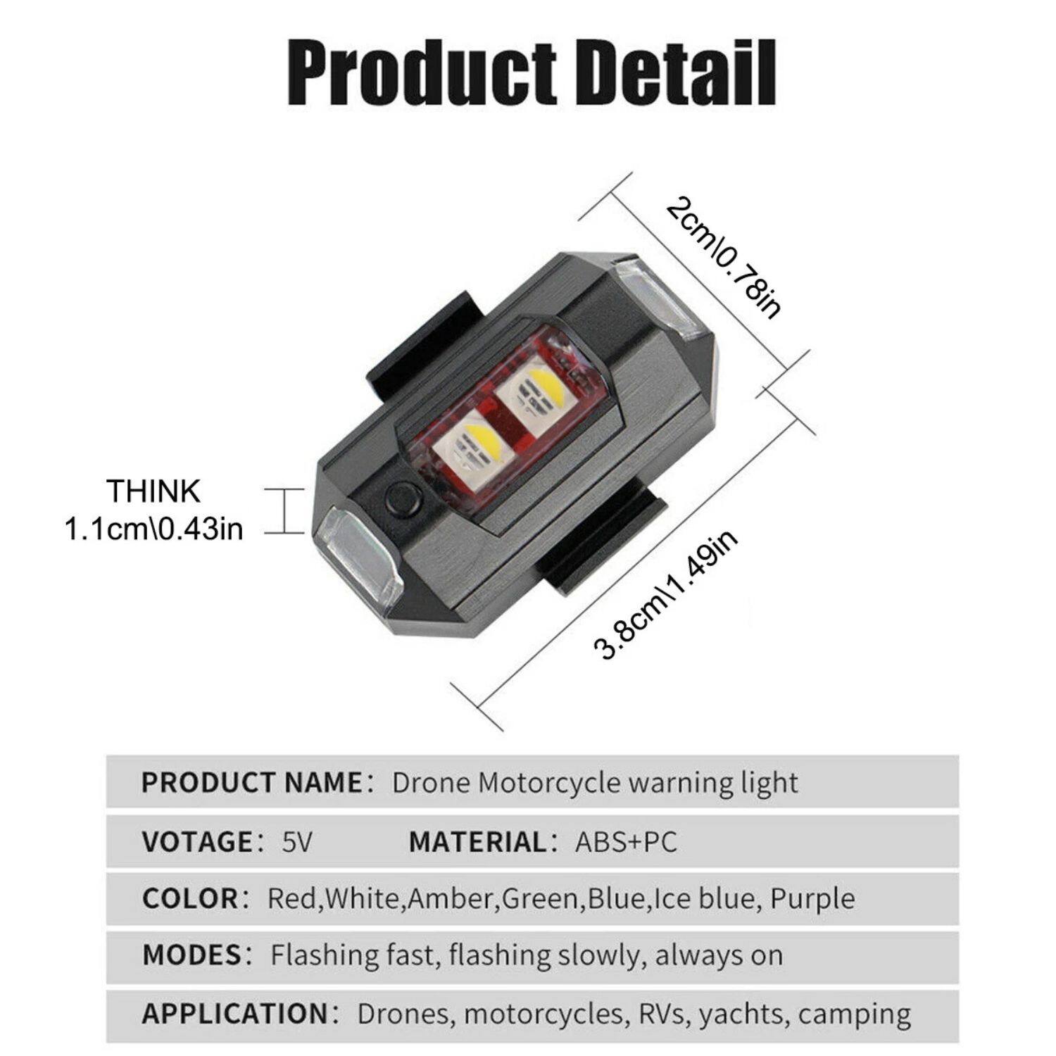 **Product Detail**

- **THINK:** 1.1cm (0.43in)
- **2cm (0.78in)**
- **3.8cm (1.49in)**

**PRODUCT NAME:** Drone Motorcycle warning light

**VOLTAGE:** 5V

**MATERIAL:** ABS+PC

**COLOR:** Red, White, Amber, Green, Blue, Ice blue, Purple

**MODES:** Flashing fast, flashing slowly, always on

**APPLICATION:** Drones, motorcycles, RVs, yachts, camping