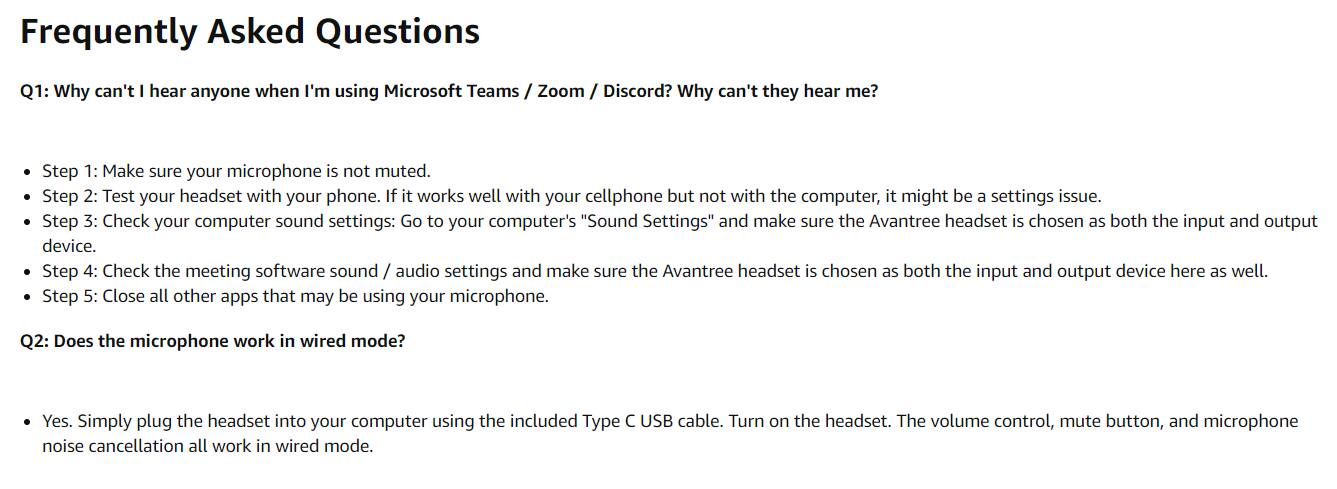 Frequently Asked Questions

Q1: Why can't I hear anyone when I'm using Microsoft Teams / Zoom / Discord? Why can't they hear me?

- Step 1: Make sure your microphone is not muted.
- Step 2: Test your headset with your phone. If it works well with your cellphone but not with the computer, it might be a settings issue.
- Step 3: Check your computer sound settings: Go to your computer's "Sound Settings" and make sure the Avantree headset is chosen as both the input and output device.
- Step 4: Check the meeting software sound / audio settings and make sure the Avantree headset is chosen as both the input and output device here as well.
- Step 5: Close all other apps that may be using your microphone.

Q2: Does the microphone work in wired mode?

- Yes. Simply plug the headset into your computer using the included Type C USB cable. Turn on the headset. The volume control, mute button, and microphone noise cancellation all work in wired mode.