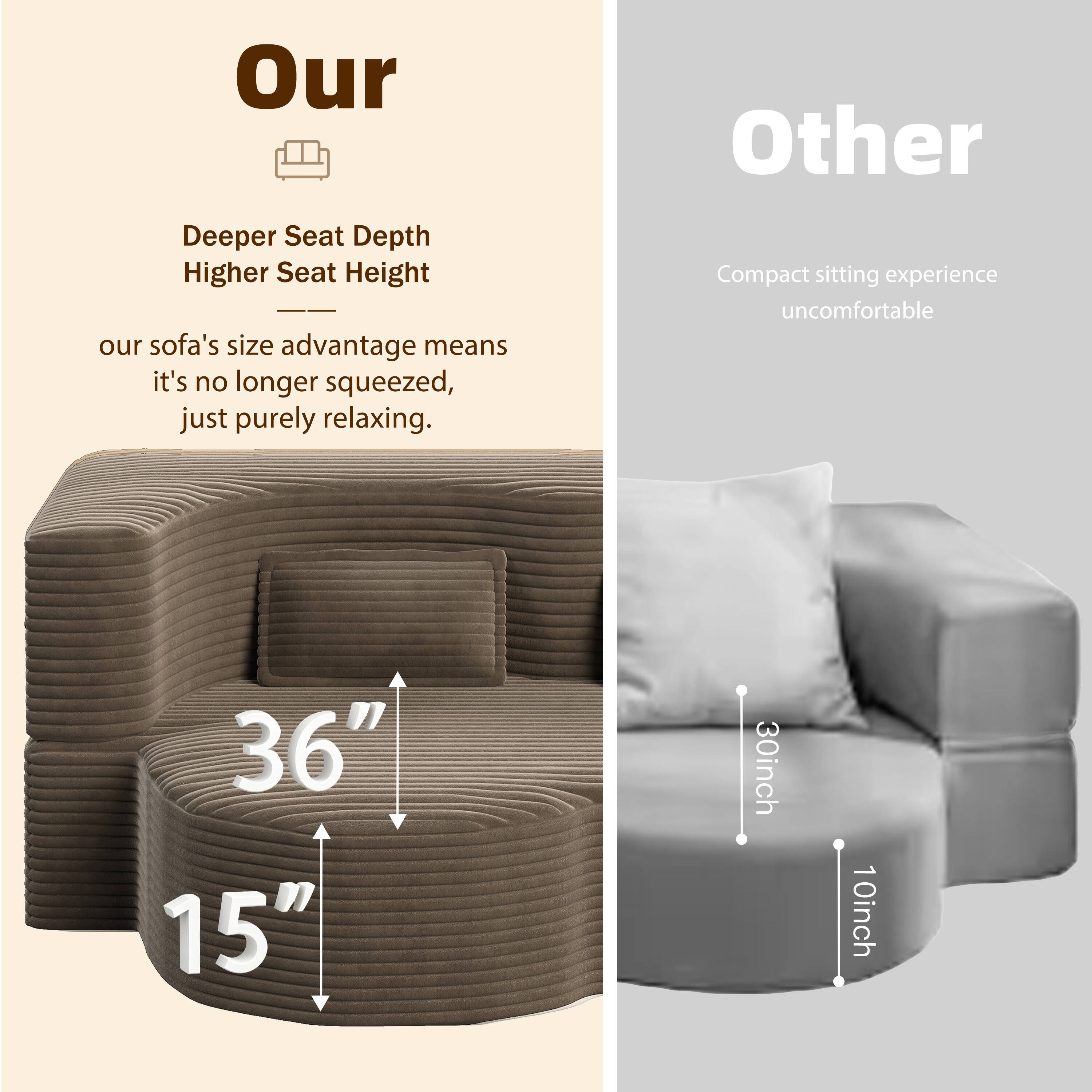 Our  
Deeper Seat Depth  
Higher Seat Height  
our sofa's size advantage means it's no longer squeezed, just purely relaxing.  
36"  
15"

Other  
Compact sitting experience uncomfortable  
30inch  
10inch
