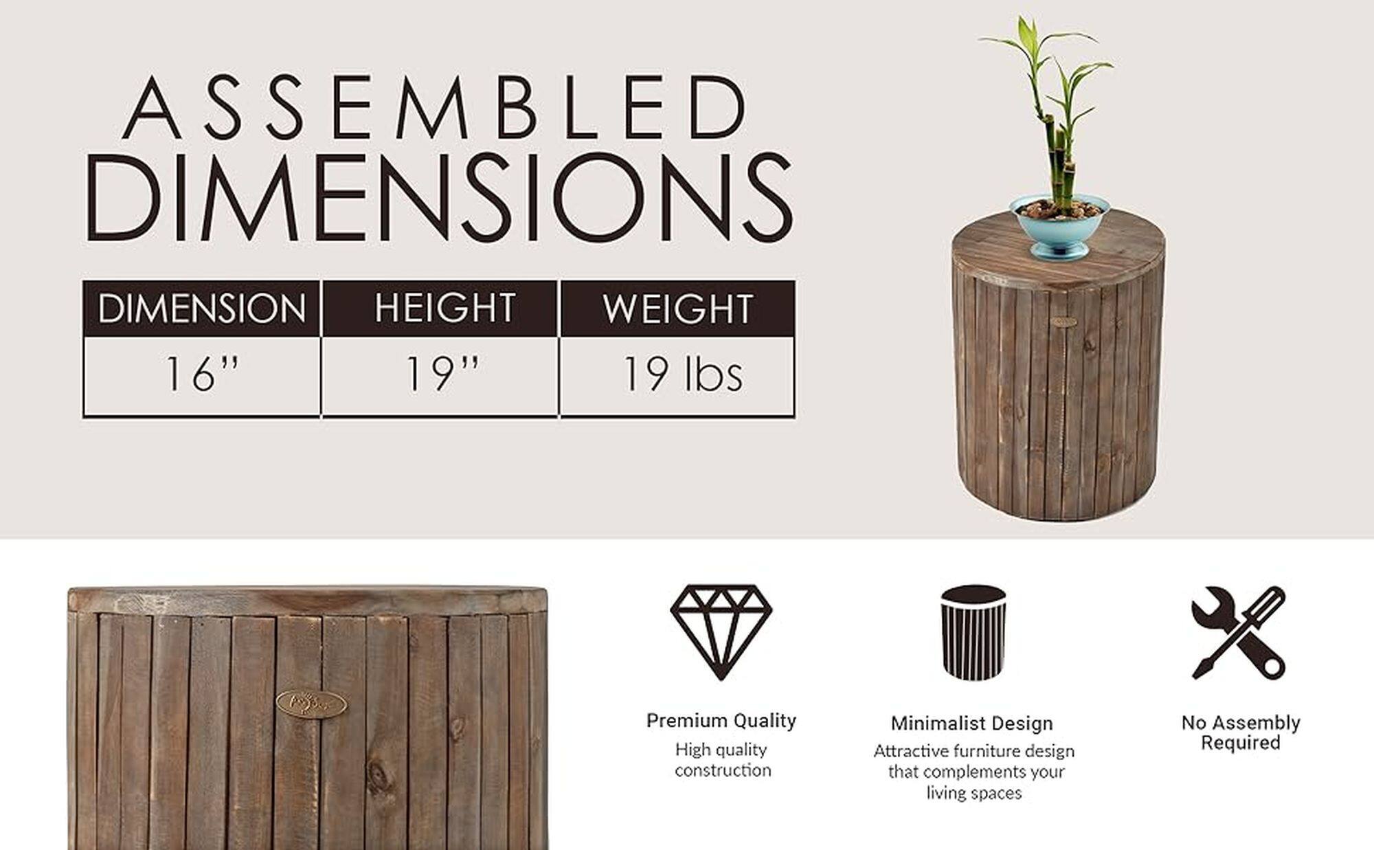 Assembled Dimensions: 16" 19" 19 lbs. Premium Quality. High quality construction. Minimalist Design. Attractive furniture design that complements your living spaces. No Assembly Required.