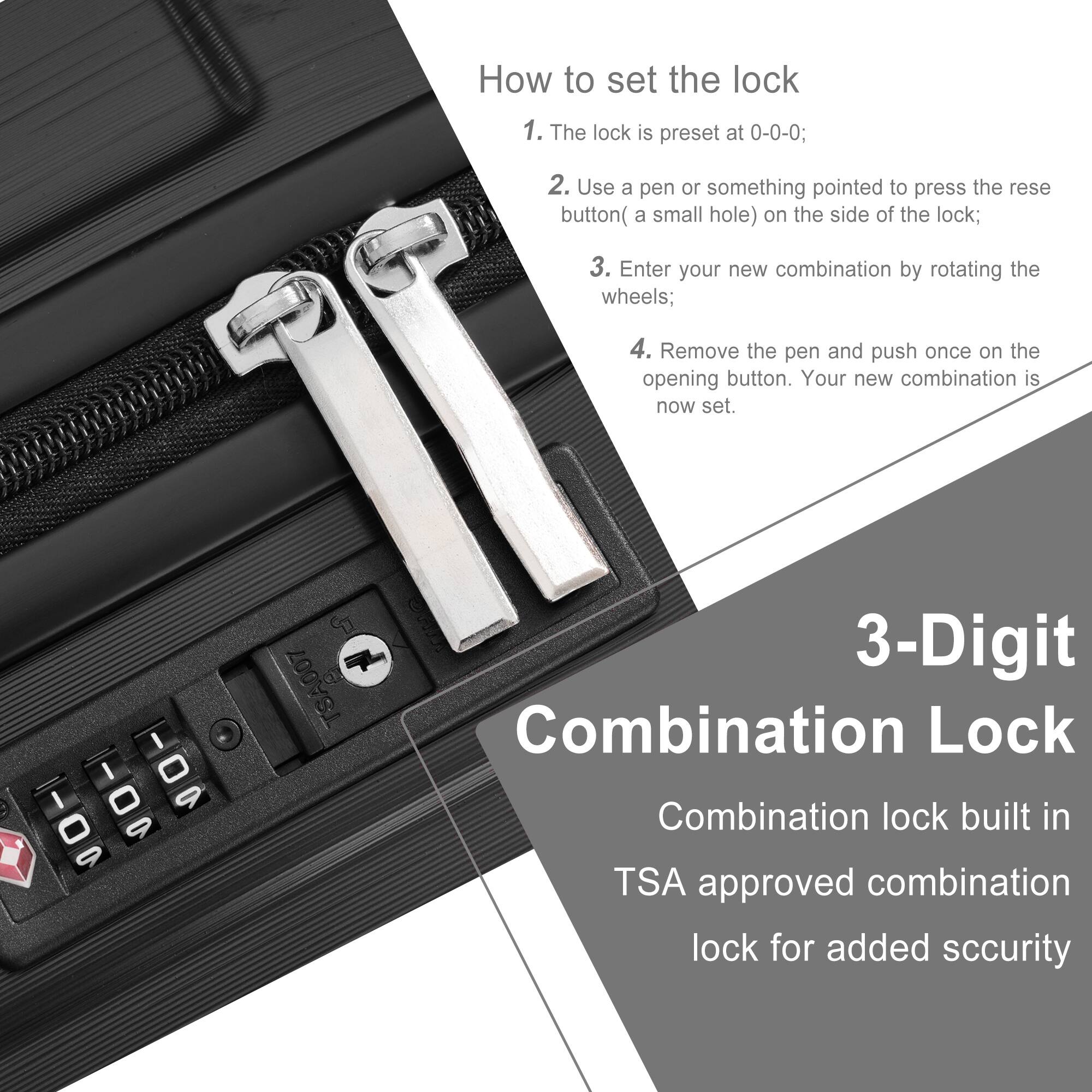 How to set the lock

1. The lock is preset at 0-0-0;
2. Use a pen or something pointed to press the reset button (a small hole) on the side of the lock;
3. Enter your new combination by rotating the wheels;
4. Remove the pen and push once on the opening button. Your new combination is now set.

3-Digit Combination Lock

Combination lock built in TSA approved combination lock for added security