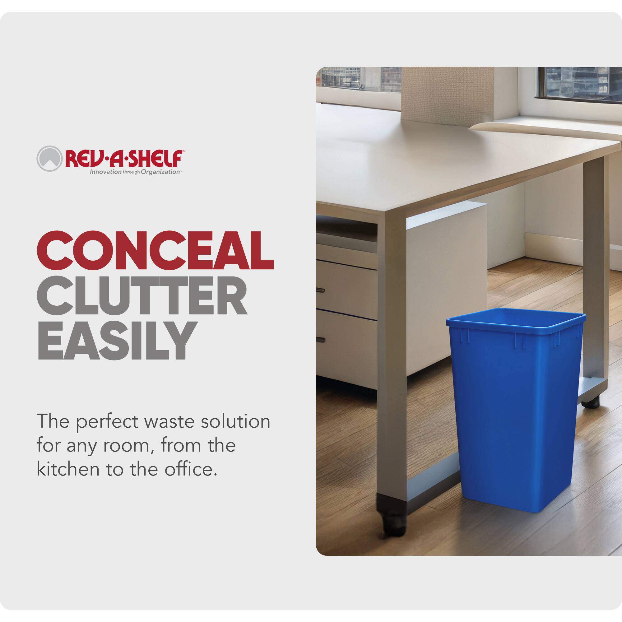REV-A-SHELF  
Innovation through Organization  

CONCEAL CLUTTER EASILY  

The perfect waste solution for any room, from the kitchen to the office.