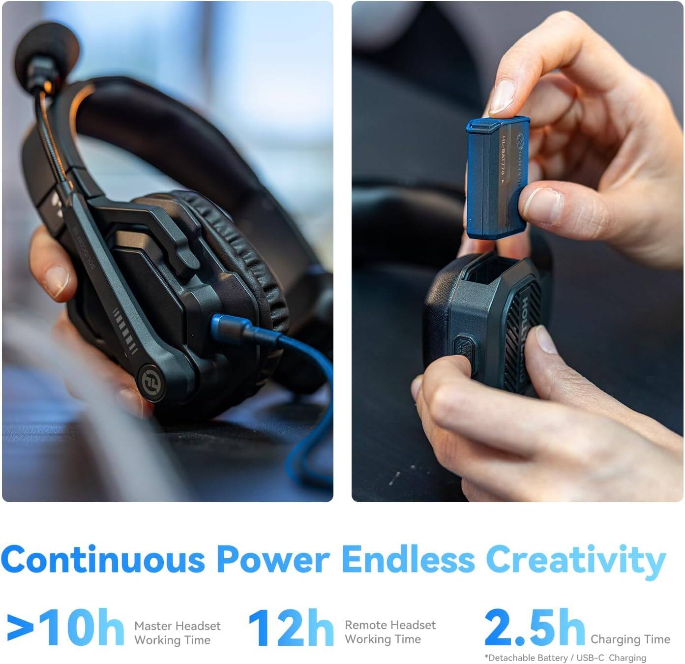HL8A1778 HOLL T

Continuous Power Endless Creativity

>10h Master Headset Working Time  
12h Remote Headset Working Time  
2.5h Charging Time  
*Detachable Battery / USB-C Charging