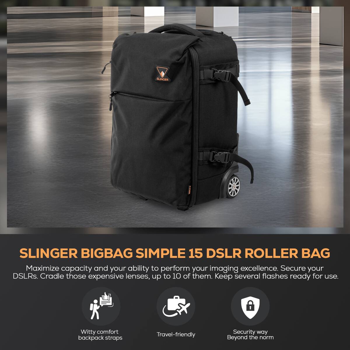 SLINGER BIGBAG SIMPLE 15 DSLR ROLLER BAG

Maximize capacity and your ability to perform your imaging excellence. Secure your DSLRs. Cradle those expensive lenses, up to 10 of them. Keep several flashes ready for use.

- Witty comfort backpack straps
- Travel-friendly
- Security way Beyond the norm