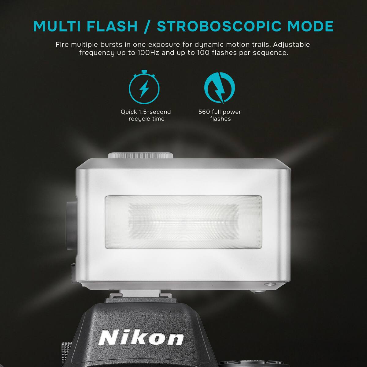 MULTI FLASH / STROBOSCOPIC MODE  
Fire multiple bursts in one exposure for dynamic motion trails. Adjustable frequency up to 100Hz and up to 100 flashes per sequence.  
Quick 1.5-second recycle time  
560 full power flashes  
Nikon