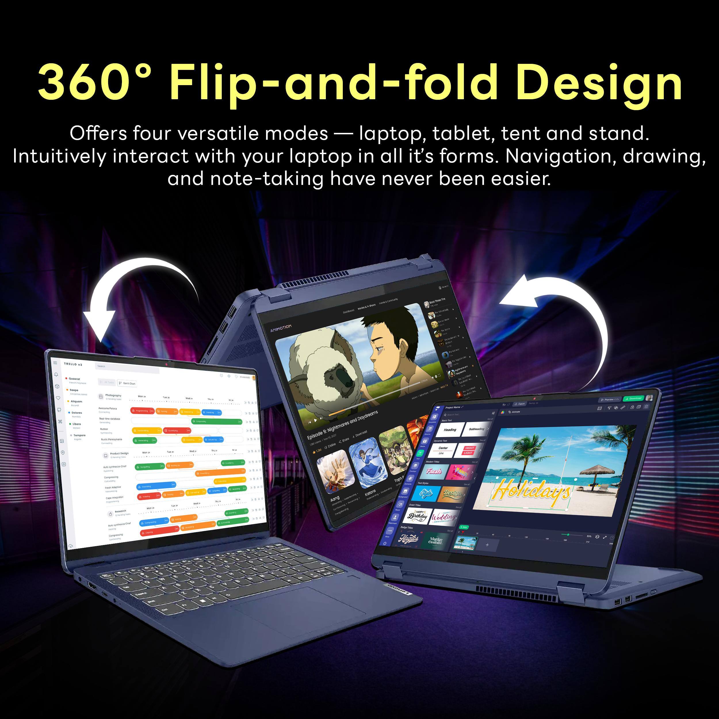 360° Flip-and-fold Design  
Offers four versatile modes — laptop, tablet, tent and stand.  
Intuitively interact with your laptop in all it's forms. Navigation, drawing, and note-taking have never been easier.  

TESSAN  
+  
-  
-  
-  
Cleary hanques  
Save champies  
seace  
This  
1420  
USA Daycheams Episode c lightmares  
Needing -  
13 /  
0  
- - - - - terroguar -  
welk  
..  
urg  
Fresh Brishing Colling  
Holidays  
YagAn  
87  
O NI A -  
% .  
N . I 2  
-  
Q P  
%  
M