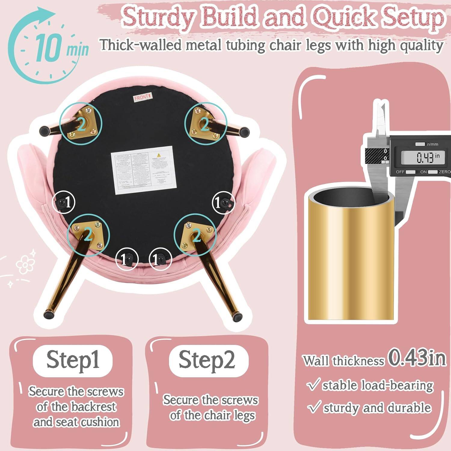 Sturdy Build and Quick Setup  
10 min  
Thick-walled metal tubing chair legs with high quality  

Step 1: Secure the screws of the backrest and seat cushion  
Step 2: Secure the screws of the chair legs  

Wall thickness 0.43 in  
Stable load-bearing  
Sturdy and durable