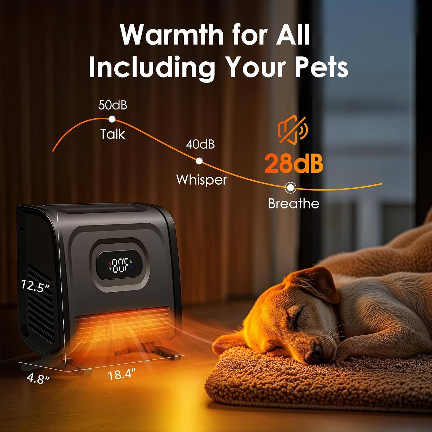Warmth for All Including Your Pets  
50dB Talk  
40dB Whisper  
28dB Breathe  
12.5" x 4.8" x 18.4"