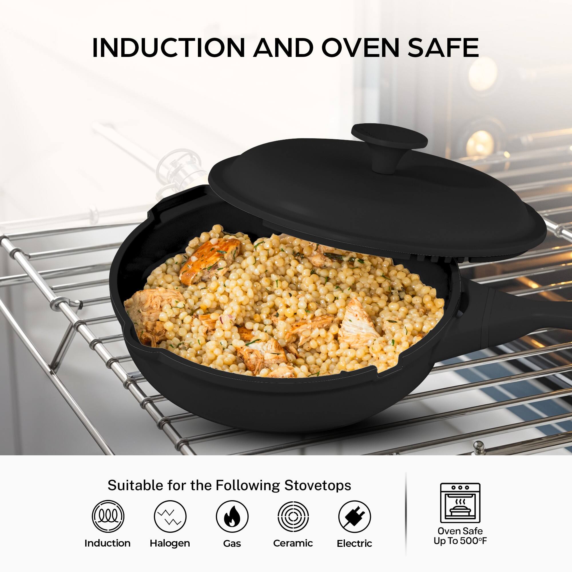 INDUCTION AND OVEN SAFE

Suitable for the Following Stovetops
- Induction
- Halogen
- Gas
- Ceramic
- Electric

Oven Safe Up To 500°F