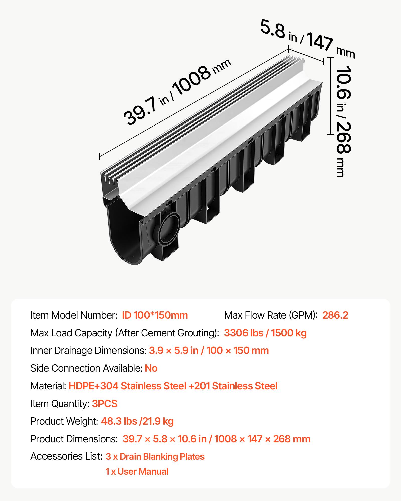 mm I 1008 in 39.7 5.8 in I 147 mm 10.6 10.6in/268 in 268 mm

Item Model Number: ID 100*150mm

Max Flow Rate (GPM): 286.2

Max Load Capacity (After Cement Grouting): 3306 lbs / 1500 kg

Inner Drainage Dimensions: 3.9 x 5.9 in / 100 x 150 mm

Side Connection Available: No

Material: HDPE+304 Stainless Steel +201 Stainless Steel

Item Quantity: 3PCS

Product Weight: 48.3 lbs /21.9 kg

Product Dimensions: 39.7 x 5.8 x 10.6 in / 1008 x 147 x 268 mm

Accessories List: 3 x Drain Blanking Plates

1 x User Manual