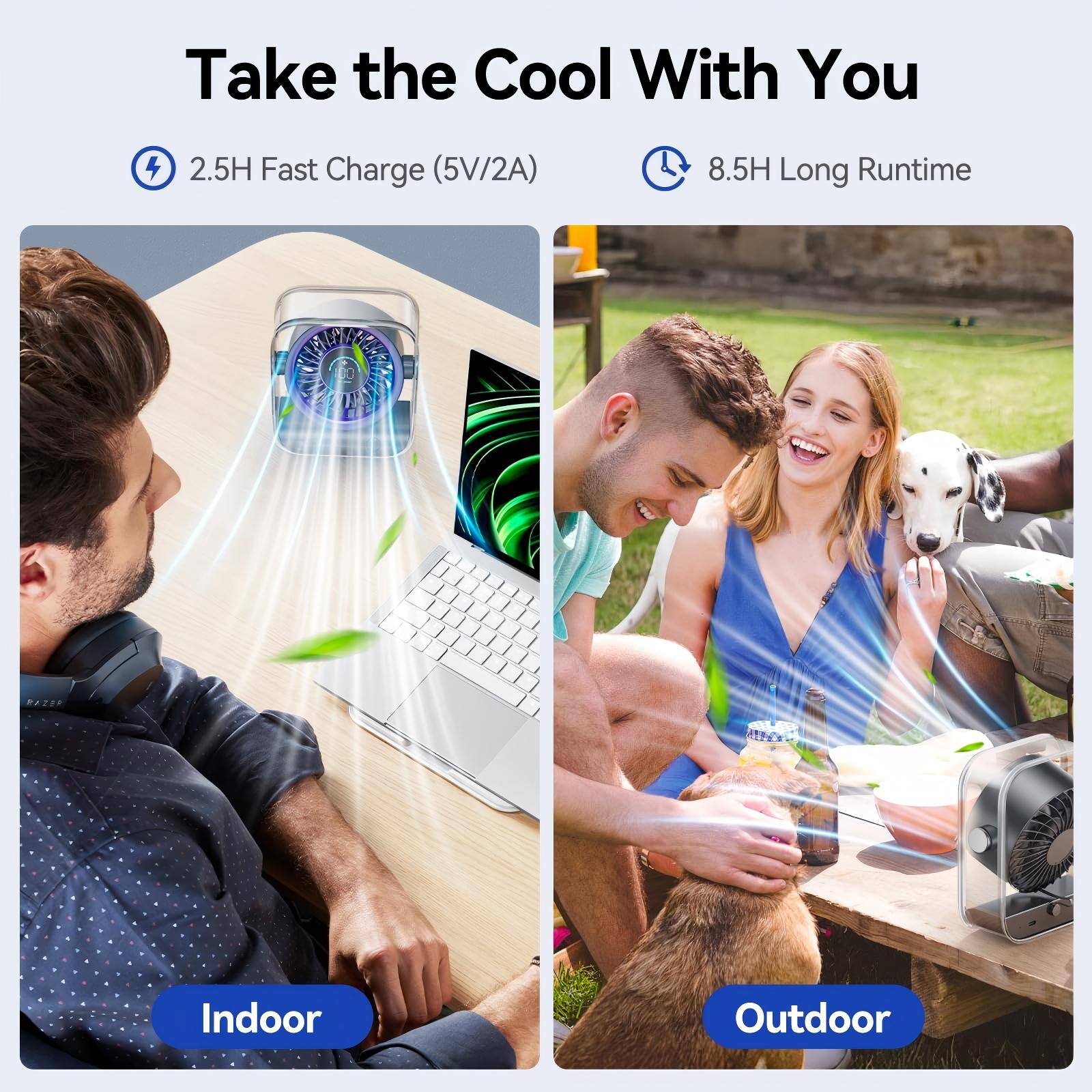 Take the Cool With You  
2.5H Fast Charge (5V/2A)  
8.5H Long Runtime  

Indoor  
Outdoor
