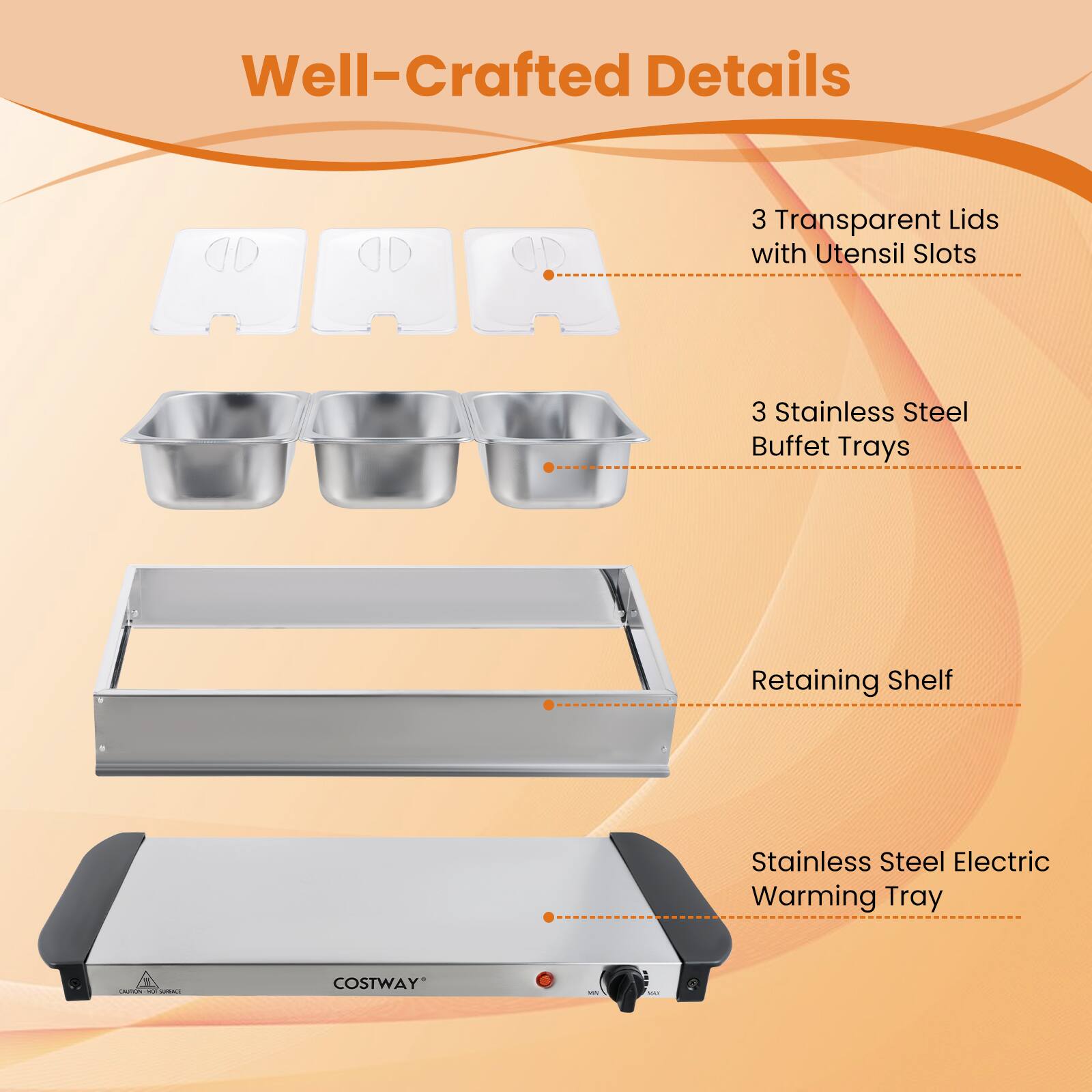 Well-Crafted Details

- 3 Transparent Lids with Utensil Slots
- 3 Stainless Steel Buffet Trays
- Retaining Shelf
- Stainless Steel Electric Warming Tray

COSTWAY
