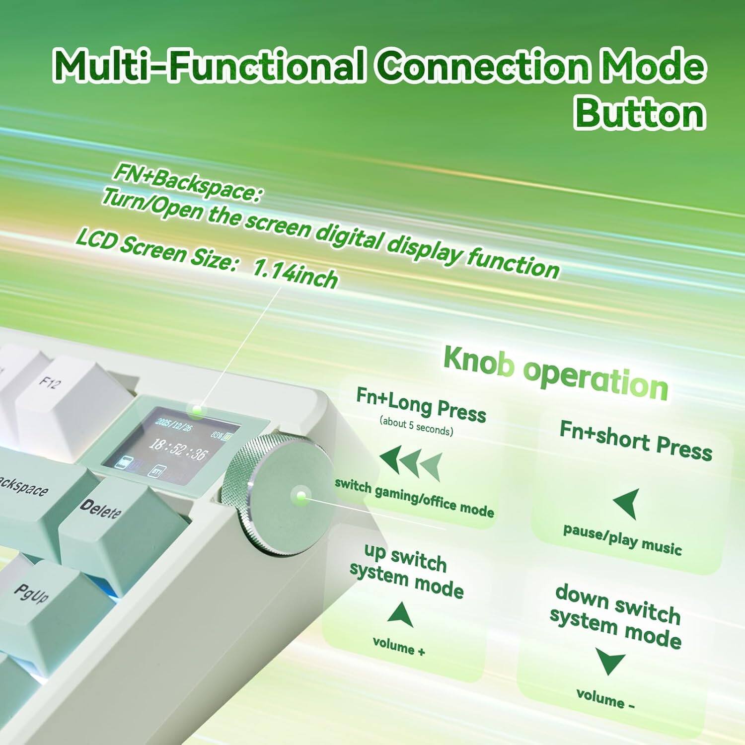 Multi-Functional Connection Mode Button

FN+Backspace: Turn/Open the screen digital display function  
LCD Screen Size: 1.14 inch

Knob operation

Fn+Long Press (about 5 seconds)  
- switch gaming/office mode  
- up switch system mode  
- volume +

Fn+short Press  
- pause/play music  
- down switch system mode  
- volume -