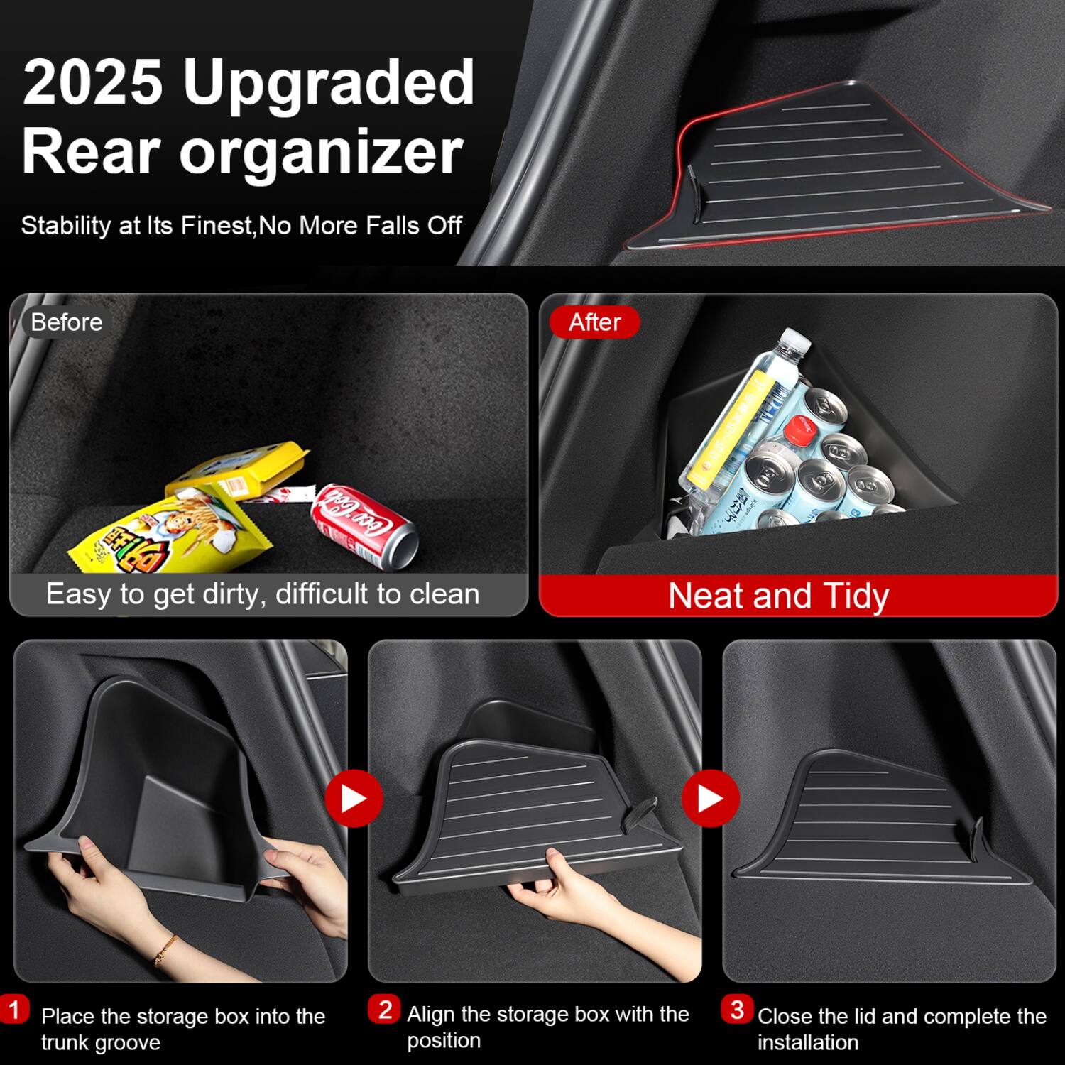 2025 Upgraded Rear Organizer  
Stability at Its Finest, No More Falls Off  

Before  
Easy to get dirty, difficult to clean  

After  
Neat and Tidy  

1. Place the storage box into the trunk groove  
2. Align the storage box with the position  
3. Close the lid and complete the installation
