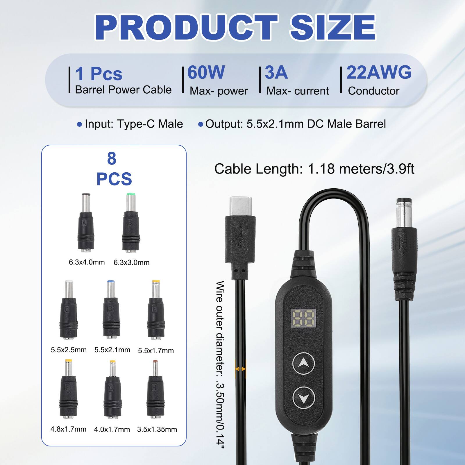 PRODUCT SIZE

1 Pcs 60W Barrel Power Cable
Max-power: 60W
Max-current: 3A
Conductor: 22AWG

Input: Type-C Male
Output: 5.5x2.1mm DC Male Barrel

Cable Length: 1.18 meters/3.9ft

8 PCS

Wire outer diameter: 3.50mm/0.14"