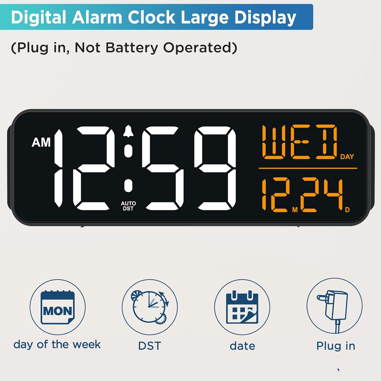 Digital Alarm Clock Large Display  
(Plug in, Not Battery Operated)  

AM 12:59  
AUTO DST  
12.24  
DAY WED  
MON day of the week  
DST date  
Plug in