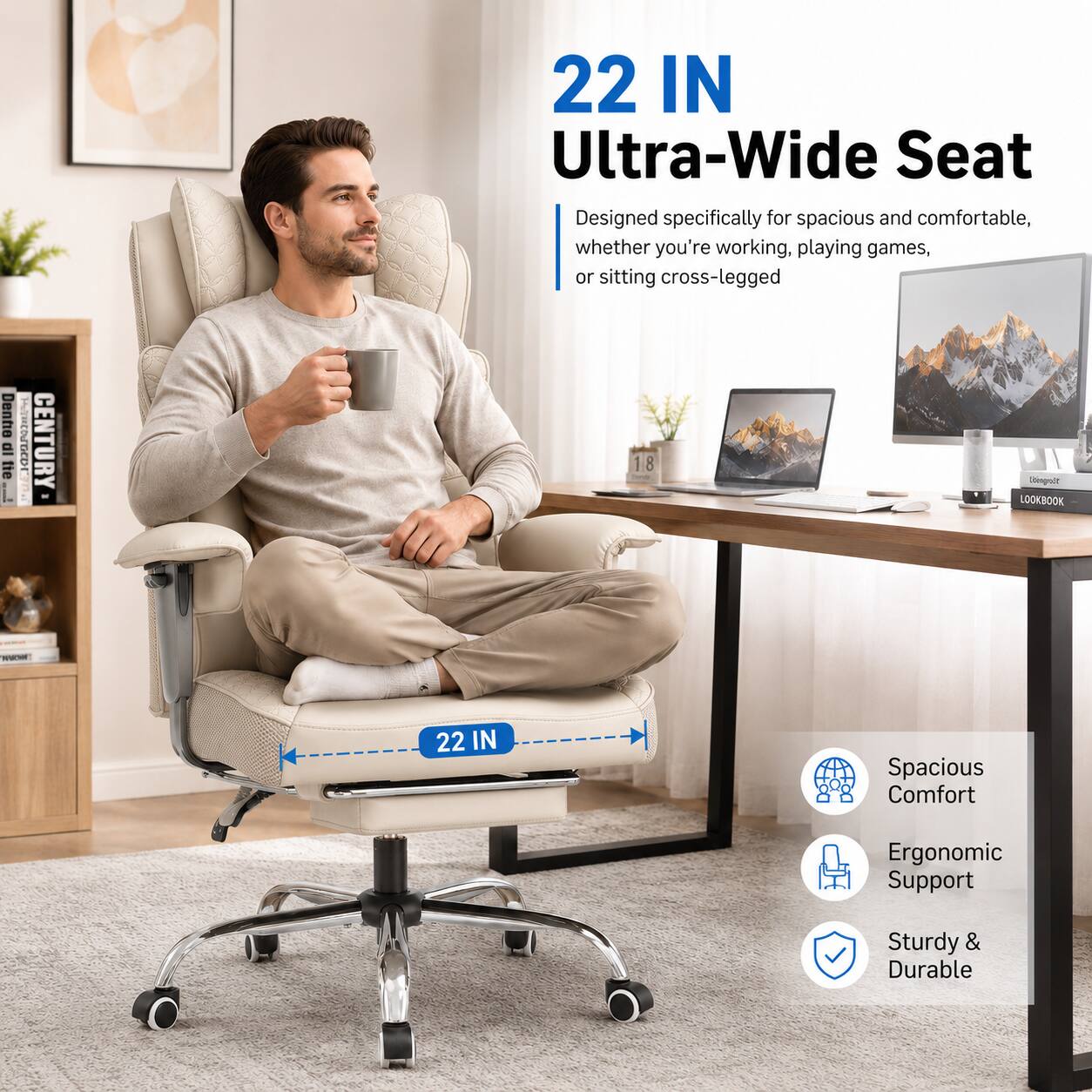 22 IN Ultra-Wide Seat  
Designed specifically for spacious and comfortable, whether you're working, playing games, or sitting cross-legged  

22 IN Spacious Comfort  
Ergonomic Support  
Sturdy & Durable