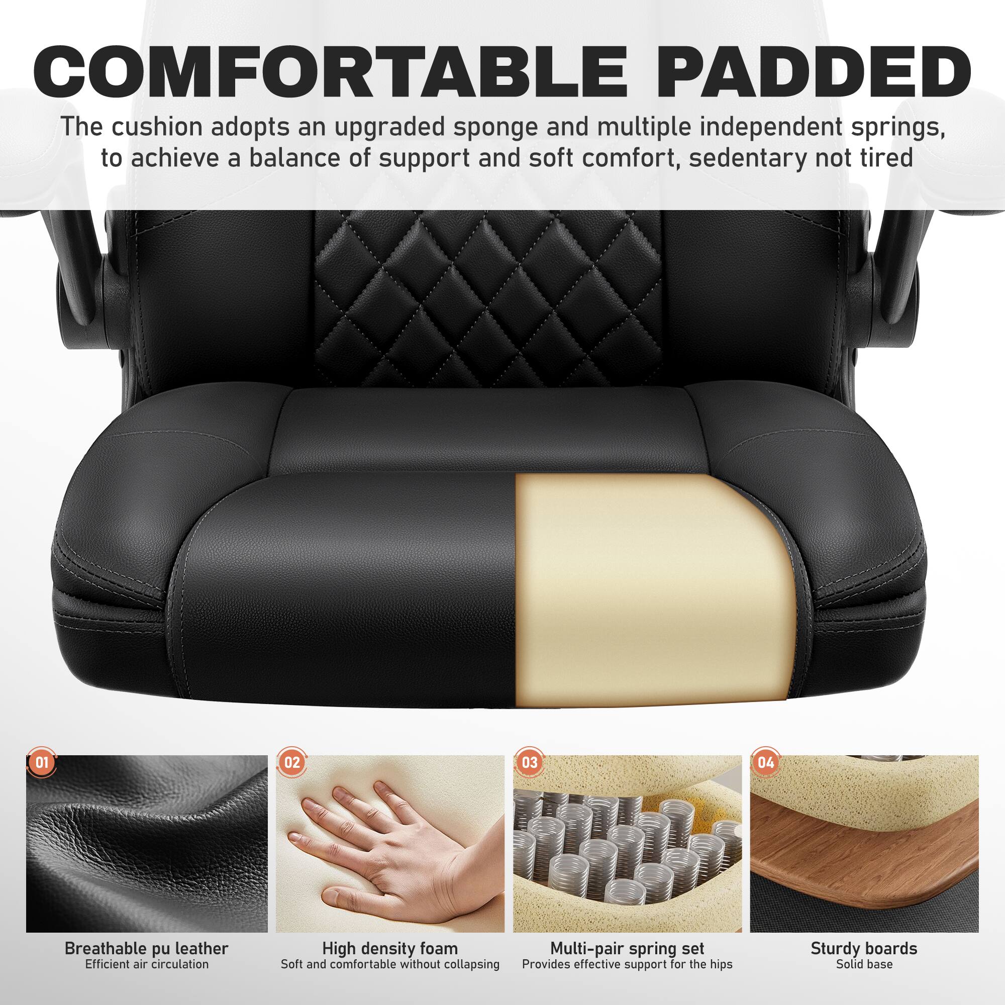 COMFORTABLE PADDED  
The cushion adopts an upgraded sponge and multiple independent springs, to achieve a balance of support and soft comfort, sedentary not tired

01 Breathable pu leather  
Efficient air circulation

02 High density foam  
Soft and comfortable without collapsing

03 Multi-pair spring set  
Provides effective support for the hips

04 Sturdy boards  
Solid base