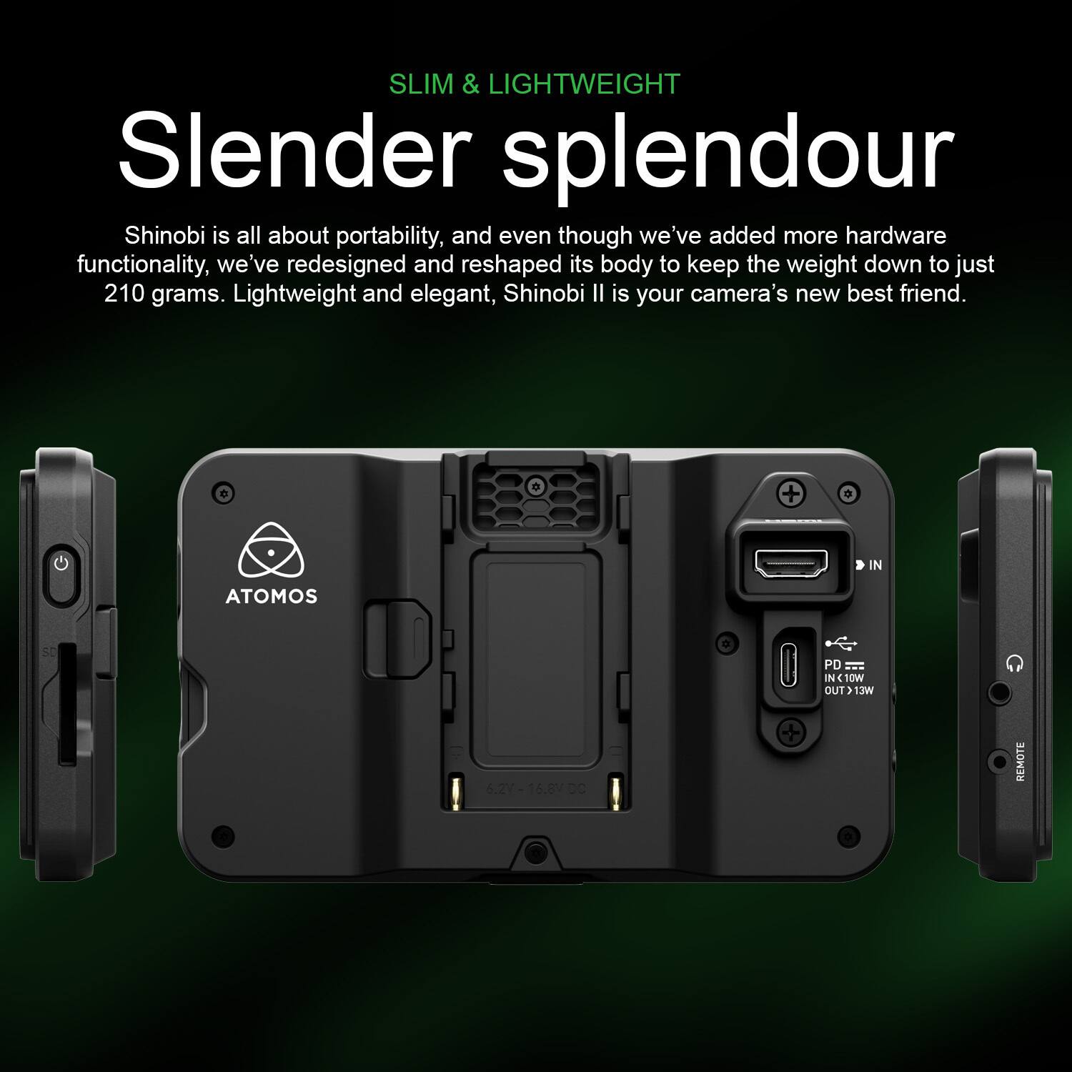 SLIM & LIGHTWEIGHT

Slender splendour

Shinobi is all about portability, and even though we've added more hardware functionality, we've redesigned and reshaped its body to keep the weight down to just 210 grams. Lightweight and elegant, Shinobi II is your camera's new best friend.

+ e IN ATOMOS PD IN 10W OUT > 13W 6.2% 6.27-16.8V.01 DC REMOTE