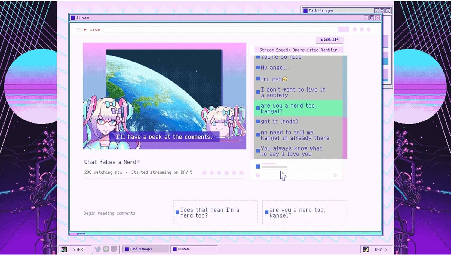 Stream  
Task Manager  
live  
SKIP  
Stream Speed: Overexcited Rambler  
YOU'RE so nice  
My angel...  
tru dat  
I don't want to live in a society are you a nerd too, kangel? got it (nods)  
I'll have a peek at the comments.  
no need to tell me kangel im already there  
What Makes a Nerd?  
You always know what to say I love you  
208 watching now  
Started streaming on DAY 5  
Begin reading comments  
Does that mean I'm nerd too?  
are you a nerd too, kangel?  
DODE  
START  
Task Manager  
Stream  
DAY 5