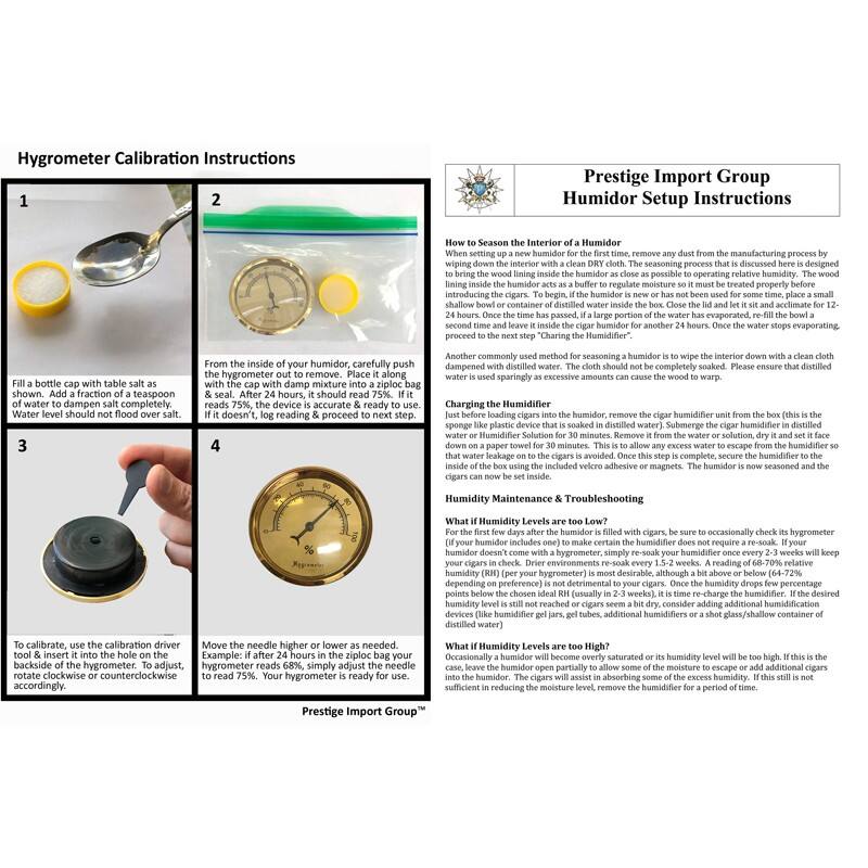 Hygrometer Calibration Instructions

1. Fill a bottle cap with table salt as shown. Add a fraction of a teaspoon of water to dampen salt completely. Water level should not flood over salt.

2. From the inside of your humidor, carefully push the hygrometer out to remove. Place it along with the cap with damp mixture into a ziploc bag & seal. After 24 hours, it should read 75%. If it doesn't, log reading & proceed to next step.

3. To calibrate, use the calibration driver tool & insert it into the hole on the hygrometer. To adjust, rotate clockwise or counterclockwise accordingly.

4. Move the needle higher or lower as needed. Example: if after 24 hours in the ziploc bag your hygrometer reads 68%, simply adjust the needle to read 75%. Your hygrometer is ready to use.

Prestige Import Group

Humidor Setup Instructions

How to Season the Interior of a Humidor

When setting up a new humidor for the first time, remove any dust from the manufacturing process by wiping down the interior with a clean DRY cloth. The seasoning process that is discussed here is designed to bring the wood lining