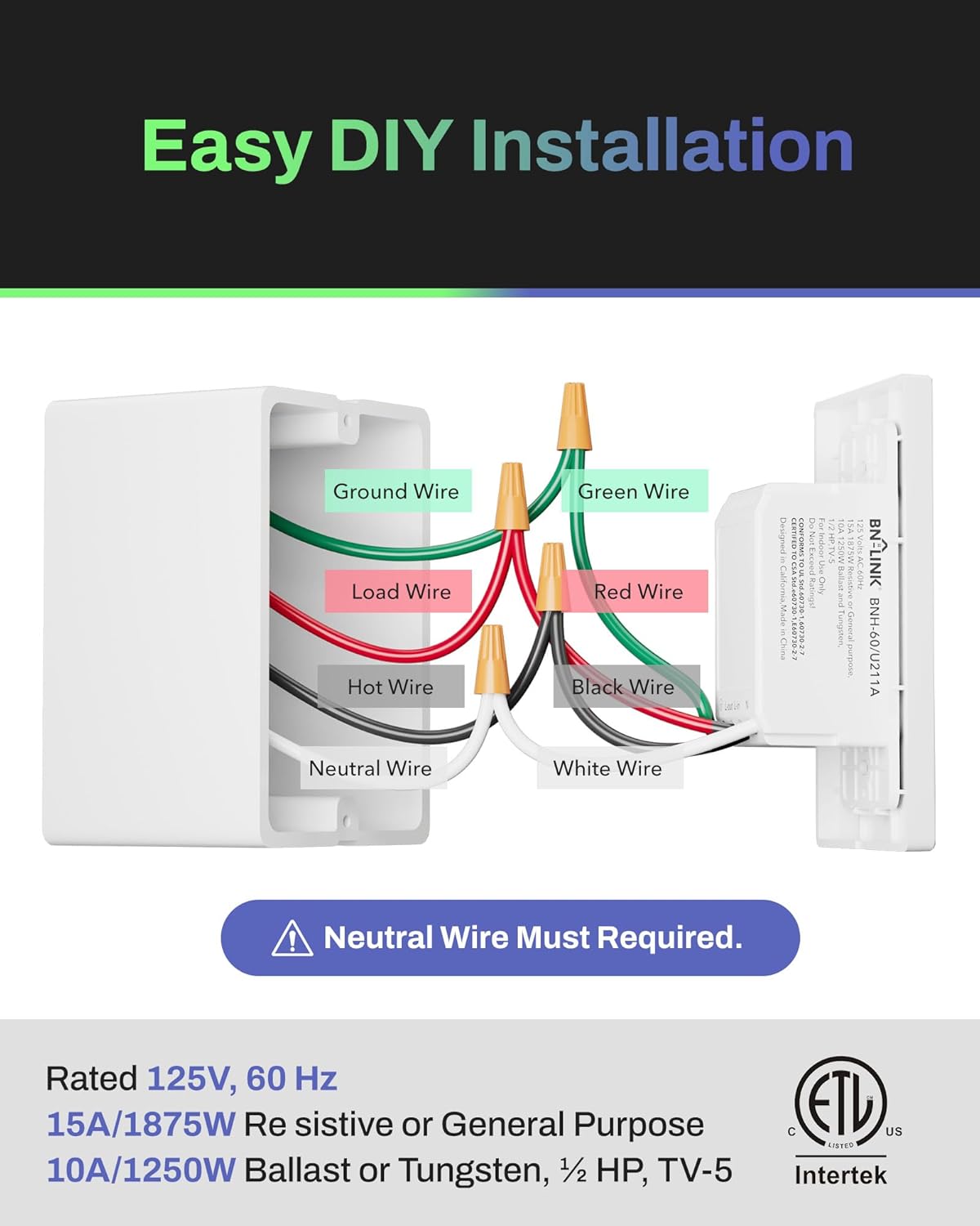 Easy DIY Installation

Ground Wire  
Load Wire  
Hot Wire  
Neutral Wire  
Green Wire  
Red Wire  
Black Wire  
White Wire  

Neutral Wire Must Required.

Rated 125V, 60 Hz  
15A/1875W Resistive or General Purpose  
10A/1250W Ballast or Tungsten, 1/2 HP, TV-5  

General Purpose  
ETL Listed US  
Intertek