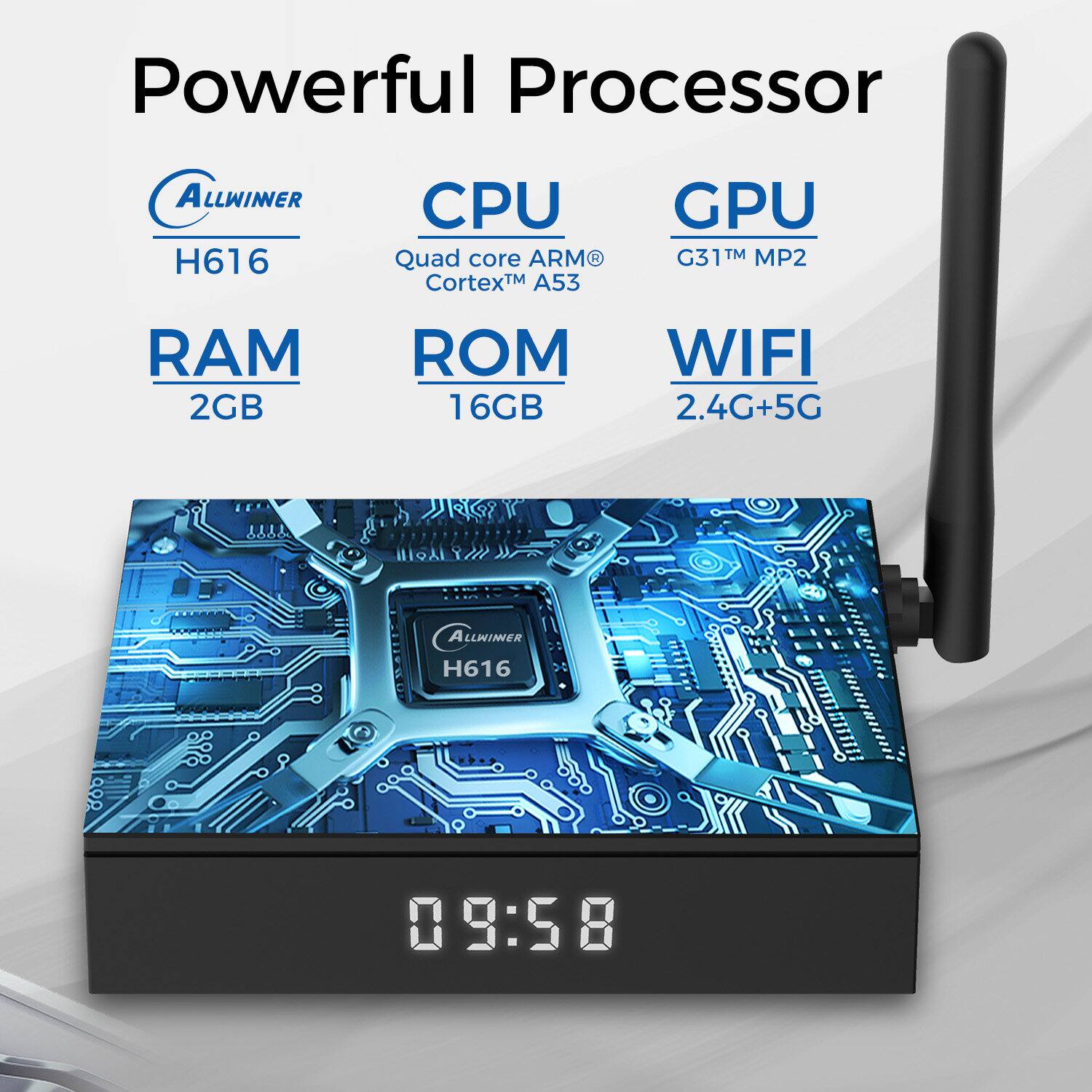 Powerful Processor
ALLWINER H616
CPU Quad core ARM CortexM TM A53
GPU G31T TM MP2
RAM 2GB
ROM 16GB
WIFI 2.4G+5G
ALLWINER H616
09:58