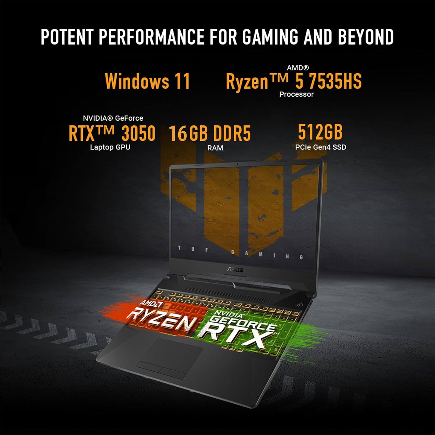 POTENT PERFORMANCE FOR GAMING AND BEYOND
Windows 11
NVIDIA® GeForce RTX™ 3050 16GB DDR5 Laptop GPU
AMD® Ryzen™ 5 7535HS Processor
512GB PCIe Gen4 SSD
TUF GAMING
AMD RYZEN GEFORCE RTX