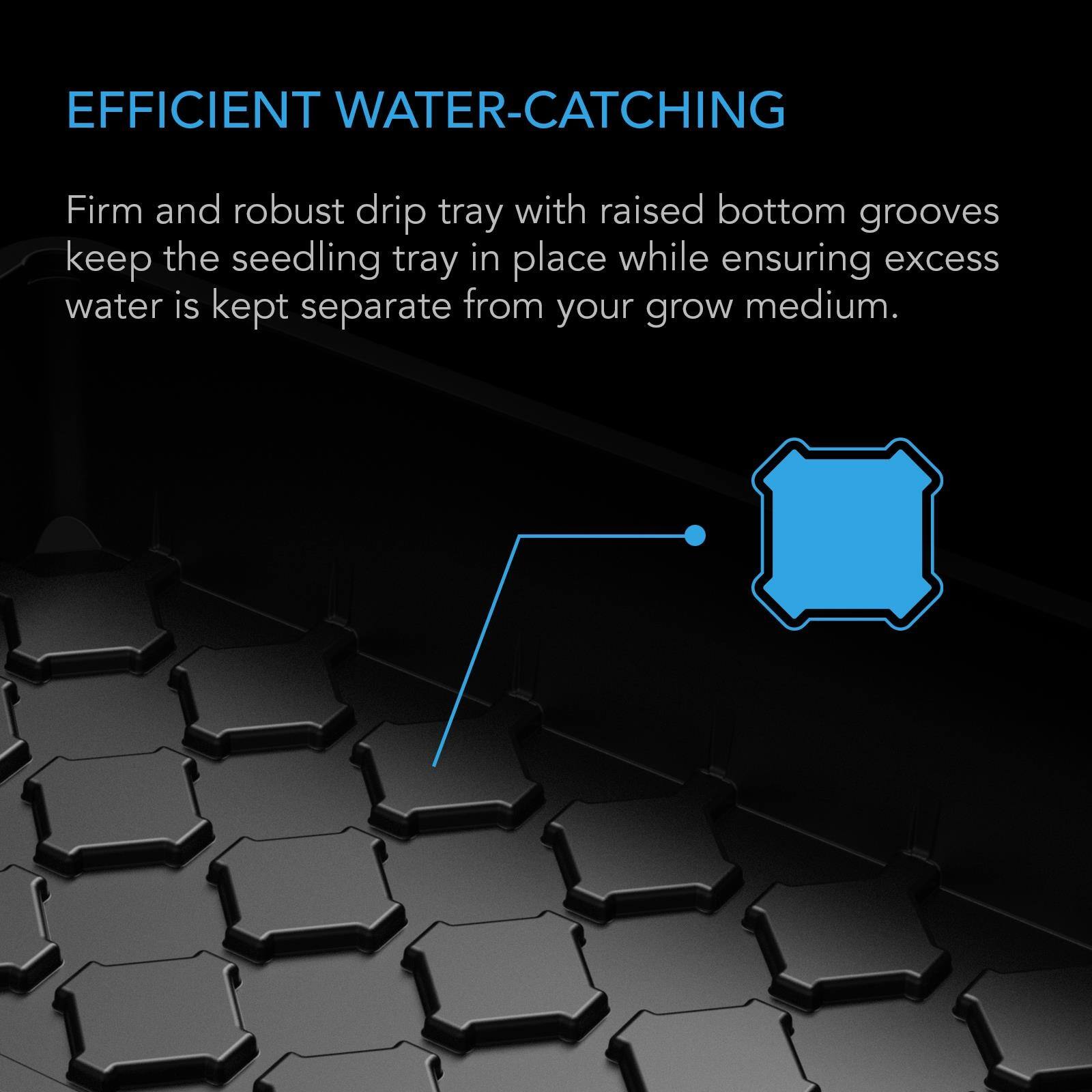 EFFICIENT WATER-CATCHING

Firm and robust drip tray with raised bottom grooves keep the seedling tray in place while ensuring excess water is kept separate from your grow medium.